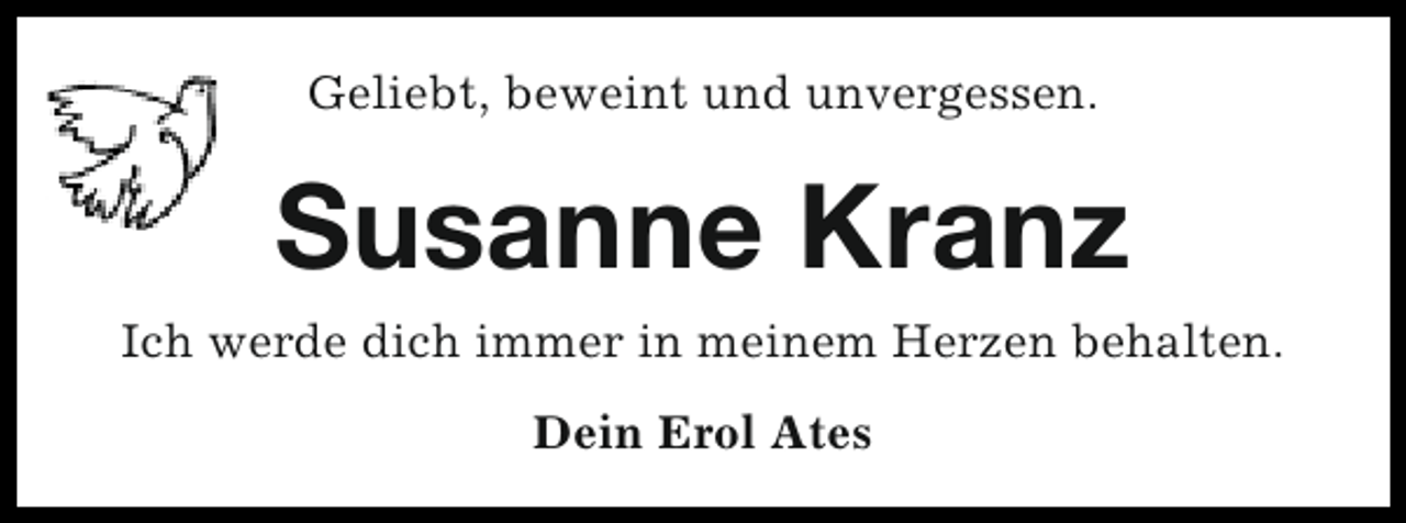 <p>Geliebt, beweint und unvergessen.</p><p>Susanne Kranz<br />Ich werde dich immer in meinem Herzen behalten.<br />Dein Erol Ates</p>