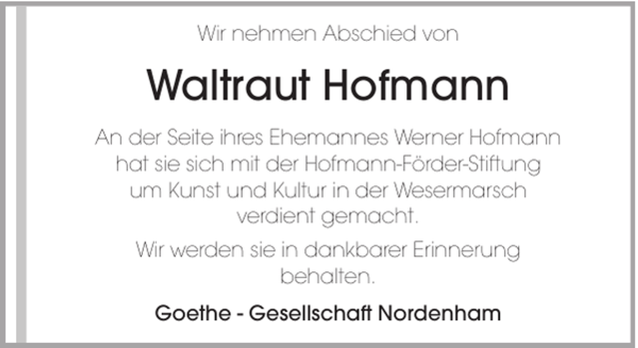 <p>Wir nehmen Abschied von</p><p>Waltraut Hofmann<br />An der Seite ihres Ehemannes Werner Hofmann<br />hat sie sich mit der Hofmann-Förder-Stiftung<br />um Kunst und Kultur in der Wesermarsch<br />verdient gemacht.<br />Wir werden sie in dankbarer Erinnerung<br />behalten.<br />Goethe - Gesellschaft Nordenham</p>