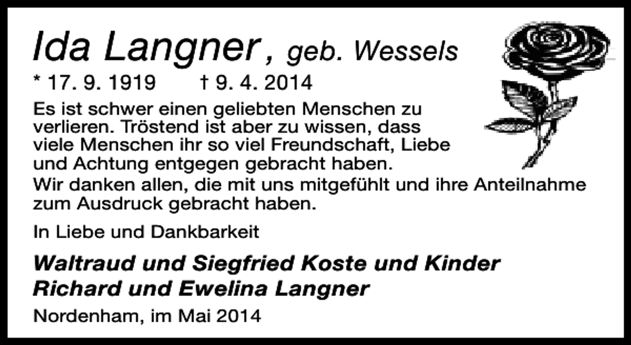 <p>Ida Langner , geb. Wessels</p><p>* 17. 9. 1919</p><p>† 9. 4. 2014</p><p>Es ist schwer einen geliebten Menschen zu<br />verlieren. Tröstend ist aber zu wissen, dass<br />viele Menschen ihr so viel Freundschaft, Liebe<br />und Achtung entgegen gebracht haben.<br />Wir danken allen, die mit uns mitgefühlt und ihre Anteilnahme<br />zum Ausdruck gebracht haben.<br />In Liebe und Dankbarkeit</p><p>Waltraud und Siegfried Koste und Kinder<br />Richard und Ewelina Langner<br />Nordenham, im Mai 2014</p>