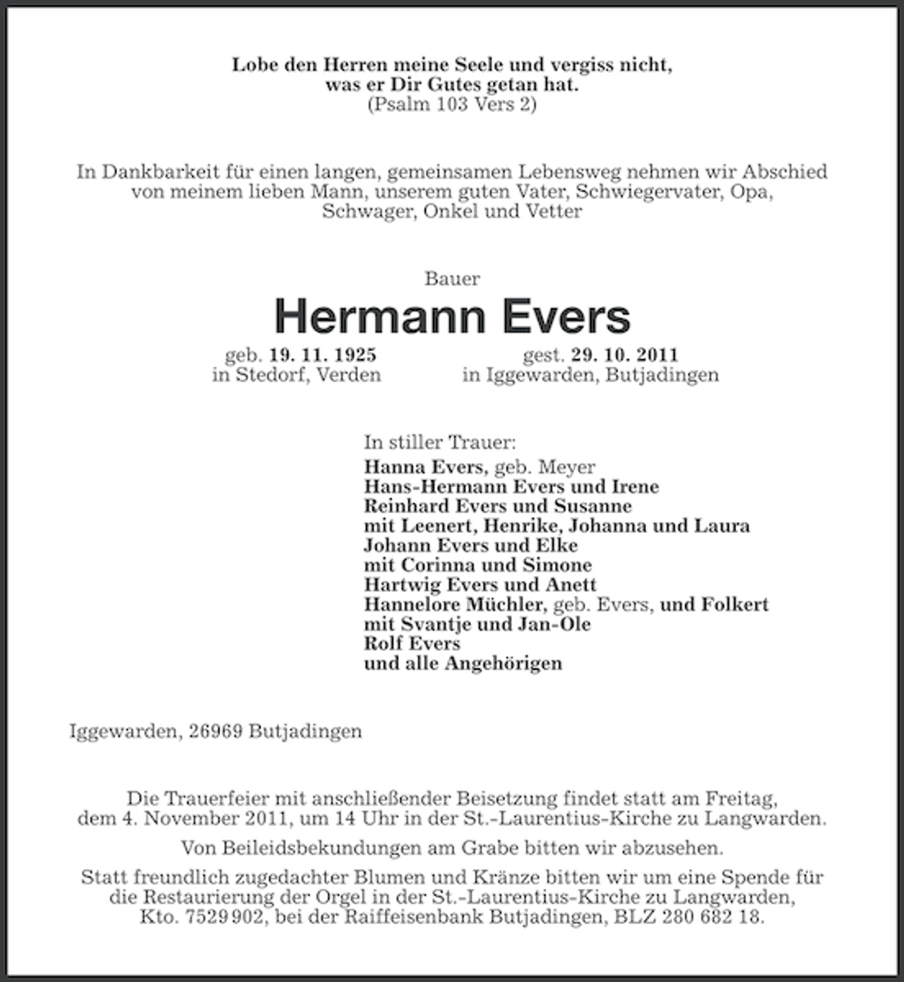 <p>Lobe den Herren meine Seele und vergiss nicht,<br />was er Dir Gutes getan hat.<br />(Psalm 103 Vers 2)<br />In Dankbarkeit für einen langen, gemeinsamen Lebensweg nehmen wir Abschied<br />von meinem lieben Mann, unserem guten Vater, Schwiegervater, Opa,<br />Schwager, Onkel und Vetter<br />Bauer</p><p>Hermann Evers<br />geb. 19. 11. 1925<br />in Stedorf, Verden</p><p>gest. 29. 10. 2011<br />in Iggewarden, Butjadingen</p><p>In stiller Trauer:<br />Hanna Evers, geb. Meyer<br />Hans-Hermann Evers und Irene<br />Reinhard Evers und Susanne<br />mit Leenert, Henrike, Johanna und Laura<br />Johann Evers und Elke<br />mit Corinna und Simone<br />Hartwig Evers und Anett<br />Hannelore Müchler, geb. Evers, und Folkert<br />mit Svantje und Jan-Ole<br />Rolf Evers<br />und alle Angehörigen</p><p>Iggewarden, 26969 Butjadingen<br />Die Trauerfeier mit anschließender Beisetzung findet statt am Freitag,<br />dem 4. November 2011, um 14 Uhr in der St.-Laurentius-Kirche zu Langwarden.<br />Von Beileidsbekundungen am Grabe bitten wir abzusehen.<br />Statt freundlich zugedachter Blumen und Kränze bitten wir um eine Spende für<br />die Restaurierung der Orgel in der St.-Laurentius-Kirche zu Langwarden,<br />Kto. 75202, bei der Raiffeisenbank Butjadingen, BLZ 280 682 18.</p>