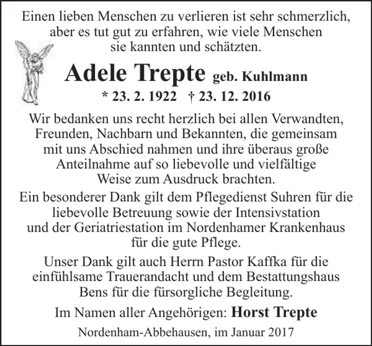 <p>Einen lieben Menschen zu verlieren ist sehr schmerzlich,<br />aber es tut gut zu erfahren, wie viele Menschen<br />sie kannten und schätzten.</p><p>Adele Trepte geb. Kuhlmann<br />* 23. 2. 1922 † 23. 12. 2016</p><p>Wir bedanken uns recht herzlich bei allen Verwandten,<br />Freunden, Nachbarn und Bekannten, die gemeinsam<br />mit uns Abschied nahmen und ihre überaus große<br />Anteilnahme auf so liebevolle und vielfältige<br />Weise zum Ausdruck brachten.<br />Ein besonderer Dank gilt dem Pflegedienst Suhren für die<br />liebevolle Betreuung sowie der Intensivstation<br />und der Geriatriestation im Nordenhamer Krankenhaus<br />für die gute Pflege.<br />Unser Dank gilt auch Herrn Pastor Kaffka für die<br />einfühlsame Trauerandacht und dem Bestattungshaus<br />Bens für die fürsorgliche Begleitung.<br />Im Namen aller Angehörigen: Horst Trepte<br />Nordenham-Abbehausen, im Januar 2017</p>