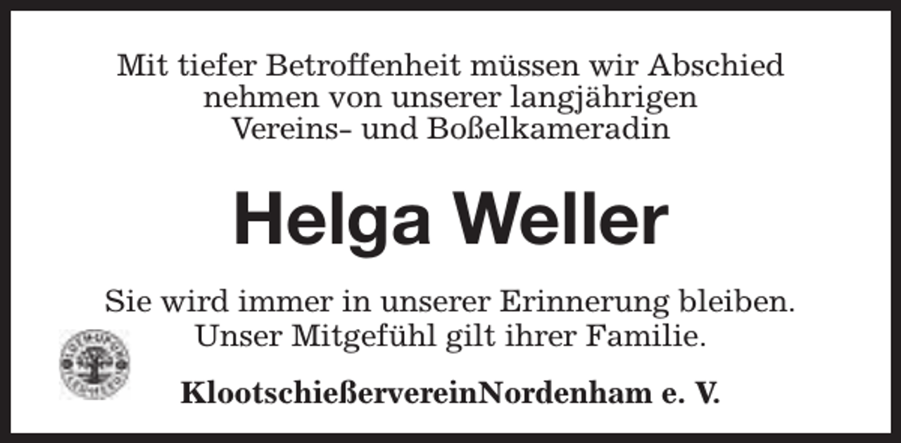<p>Mit tiefer Betroffenheit müssen wir Abschied<br />nehmen von unserer langjährigen<br />Vereins- und Boßelkameradin</p><p>Helga Weller<br />Sie wird immer in unserer Erinnerung bleiben.<br />Unser Mitgefühl gilt ihrer Familie.<br />KlootschießervereinNordenham e. V.</p>