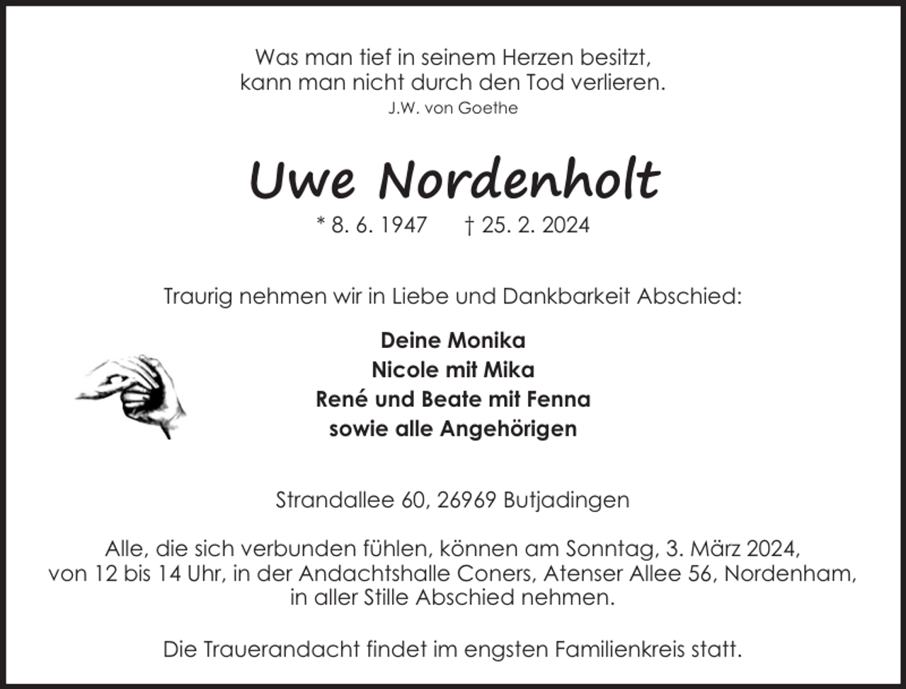 <p>Was man tief in seinem Herzen besitzt,<br />kann man nicht durch den Tod verlieren.<br />J.W. von Goethe</p><p>Uwe Nordenholt<br />* 8. 6. 1947</p><p>† 25. 2. 2024</p><p>Traurig nehmen wir in Liebe und Dankbarkeit Abschied:<br />Deine Monika<br />Nicole mit Mika<br />René und Beate mit Fenna<br />sowie alle Angehörigen<br />Strandallee 60, 26969 Butjadingen<br />Alle, die sich verbunden fühlen, können am Sonntag, 3. März 2024,<br />von 12 bis 14 Uhr, in der Andachtshalle Coners, Atenser Allee 56, Nordenham,<br />in aller Stille Abschied nehmen.<br />Die Trauerandacht findet im engsten Familienkreis statt.</p>