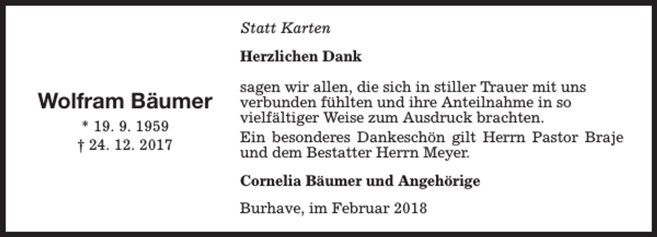 <p>Statt Karten<br />Herzlichen Dank</p><p>Wolfram Bäumer<br />* 19. 9. 1959<br />† 24. 12. 2017</p><p>sagen wir allen, die sich in stiller Trauer mit uns<br />verbunden fühlten und ihre Anteilnahme in so<br />vielfältiger Weise zum Ausdruck brachten.<br />Ein besonderes Dankeschön gilt Herrn Pastor Braje<br />und dem Bestatter Herrn Meyer.<br />Cornelia Bäumer und Angehörige<br />Burhave, im Februar 2018</p>