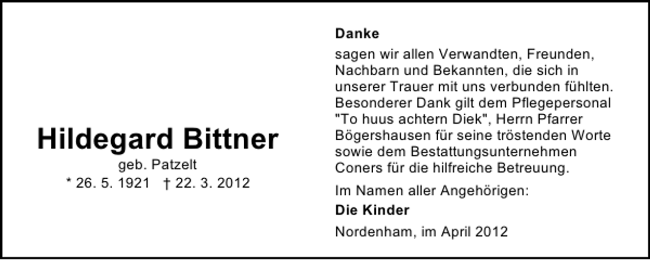 <p>Hildegard Bittner<br />geb. Patzelt<br />* 26. 5. 1921 † 22. 3. 2012</p><p>Danke<br />sagen wir allen Verwandten, Freunden,<br />Nachbarn und Bekannten, die sich in<br />unserer Trauer mit uns verbunden fühlten.<br />Besonderer Dank gilt dem Pflegepersonal<br />"To huus achtern Diek", Herrn Pfarrer<br />Bögershausen für seine tröstenden Worte<br />sowie dem Bestattungsunternehmen<br />Coners für die hilfreiche Betreuung.<br />Im Namen aller Angehörigen:<br />Die Kinder<br />Nordenham, im April 2012</p>