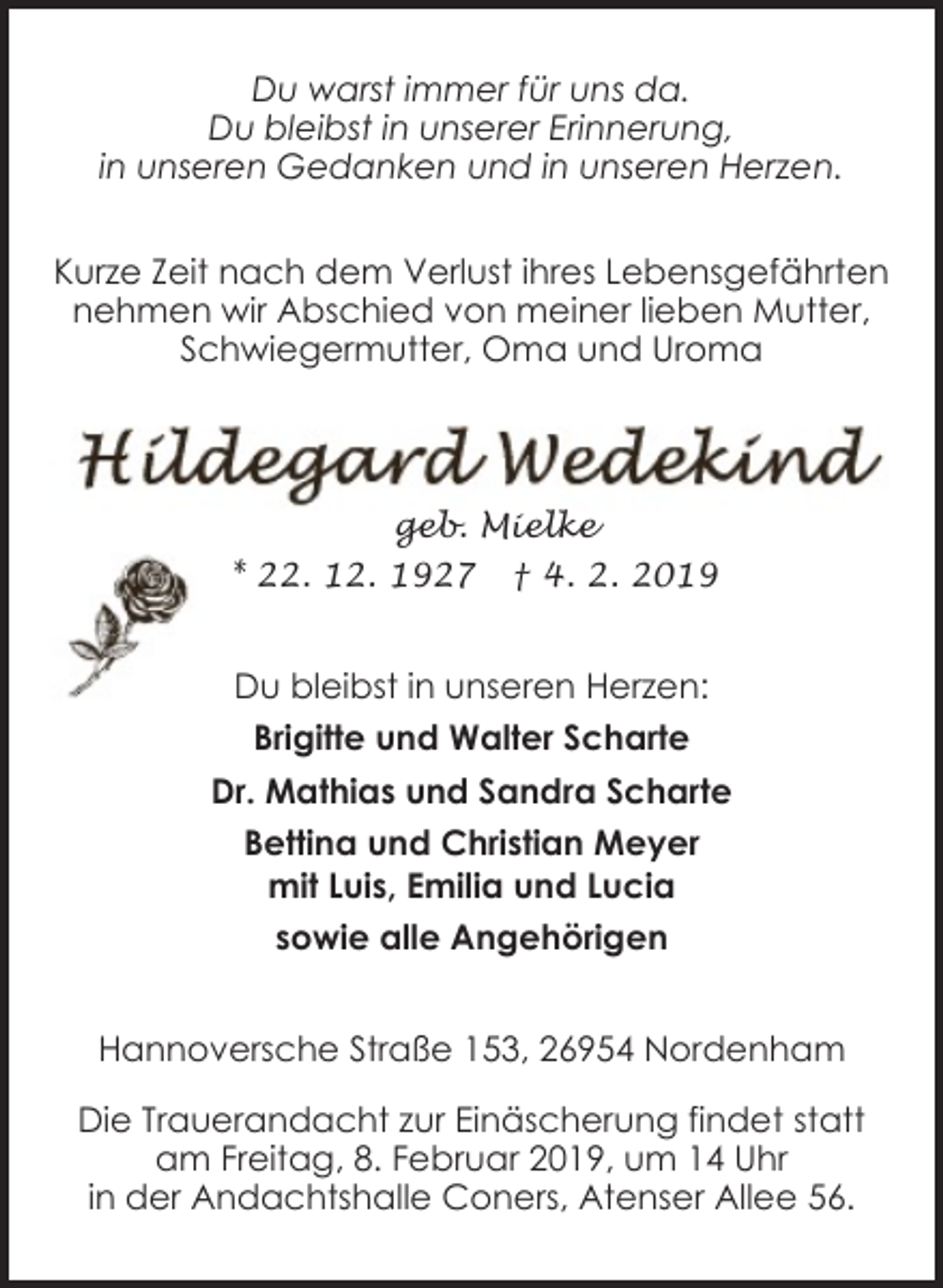 <p>Du warst immer für uns da.<br />Du bleibst in unserer Erinnerung,<br />in unseren Gedanken und in unseren Herzen.<br />Kurze Zeit nach dem Verlust ihres Lebensgefährten<br />nehmen wir Abschied von meiner lieben Mutter,<br />Schwiegermutter, Oma und Uroma</p><p>geb. Mielke<br />* 22. 12. 1927</p><p>† 4. 2. 2019</p><p>Du bleibst in unseren Herzen:<br />Brigitte und Walter Scharte<br />Dr. Mathias und Sandra Scharte<br />Bettina und Christian Meyer<br />mit Luis, Emilia und Lucia<br />sowie alle Angehörigen<br />Hannoversche Straße 153, 26954 Nordenham<br />Die Trauerandacht zur Einäscherung findet statt<br />am Freitag, 8. Februar 2019, um 14 Uhr<br />in der Andachtshalle Coners, Atenser Allee 56.</p>