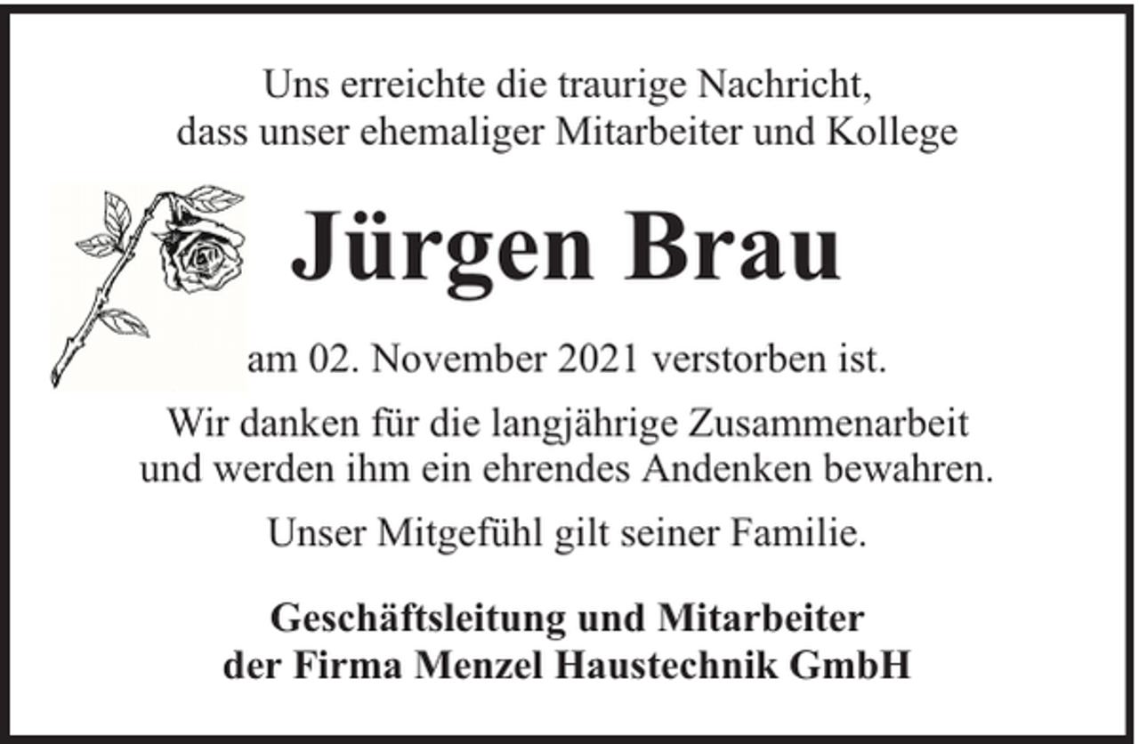 <p>Uns erreichte die traurige Nachricht,<br />dass unser ehemaliger Mitarbeiter und Kollege</p><p>Jürgen Brau<br />am 02. November 2021 verstorben ist.<br />Wir danken für die langjährige Zusammenarbeit<br />und werden ihm ein ehrendes Andenken bewahren.<br />Unser Mitgefühl gilt seiner Familie.<br />Geschäftsleitung und Mitarbeiter<br />der Firma Menzel Haustechnik GmbH</p>
