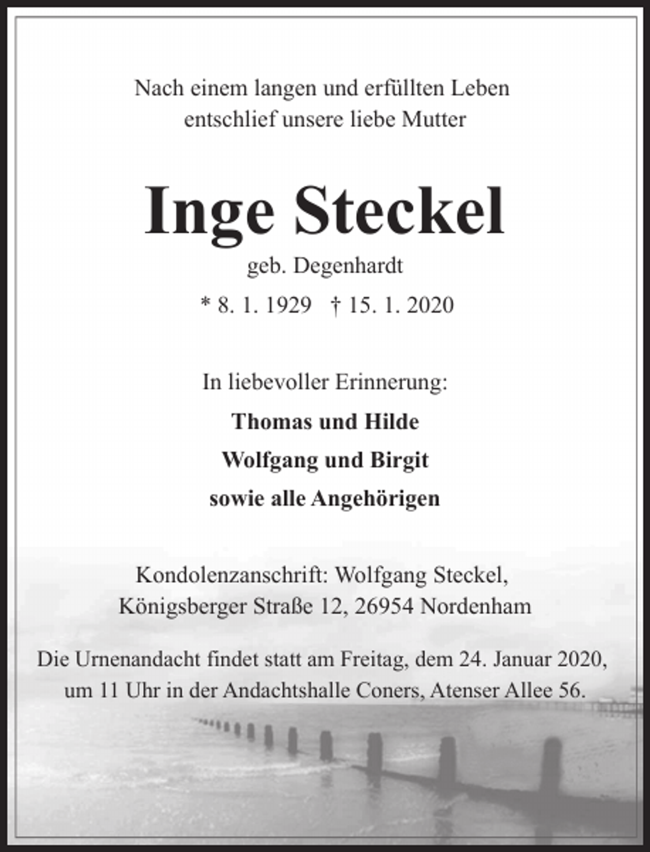 <p>Nach einem langen und erfüllten Leben<br />entschlief unsere liebe Mutter</p><p>Inge Steckel<br />geb. Degenhardt</p><p>* 8. 1. 1929 † 15. 1. 2020<br />In liebevoller Erinnerung:<br />Thomas und Hilde<br />Wolfgang und Birgit<br />sowie alle Angehörigen<br />Kondolenzanschrift: Wolfgang Steckel,<br />Königsberger Straße 12, 26954 Nordenham<br />Die Urnenandacht findet statt am Freitag, dem 24. Januar 2020,<br />um 11 Uhr in der Andachtshalle Coners, Atenser Allee 56.</p>
