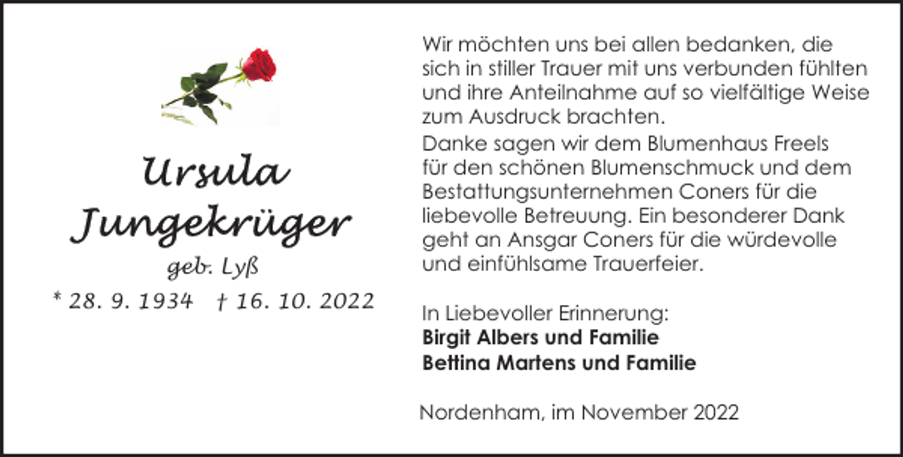 <p>geb. Lyß<br />* 28. 9. 1934</p><p>† 16. 10. 2022</p><p>Wir möchten uns bei allen bedanken, die<br />sich in stiller Trauer mit uns verbunden fühlten<br />und ihre Anteilnahme auf so vielfältige Weise<br />zum Ausdruck brachten.<br />Danke sagen wir dem Blumenhaus Freels<br />für den schönen Blumenschmuck und dem<br />Bestattungsunternehmen Coners für die<br />liebevolle Betreuung. Ein besonderer Dank<br />geht an Ansgar Coners für die würdevolle<br />und einfühlsame Trauerfeier.<br />In Liebevoller Erinnerung:<br />Birgit Albers und Familie<br />Bettina Martens und Familie<br />Nordenham, im November 2022</p>