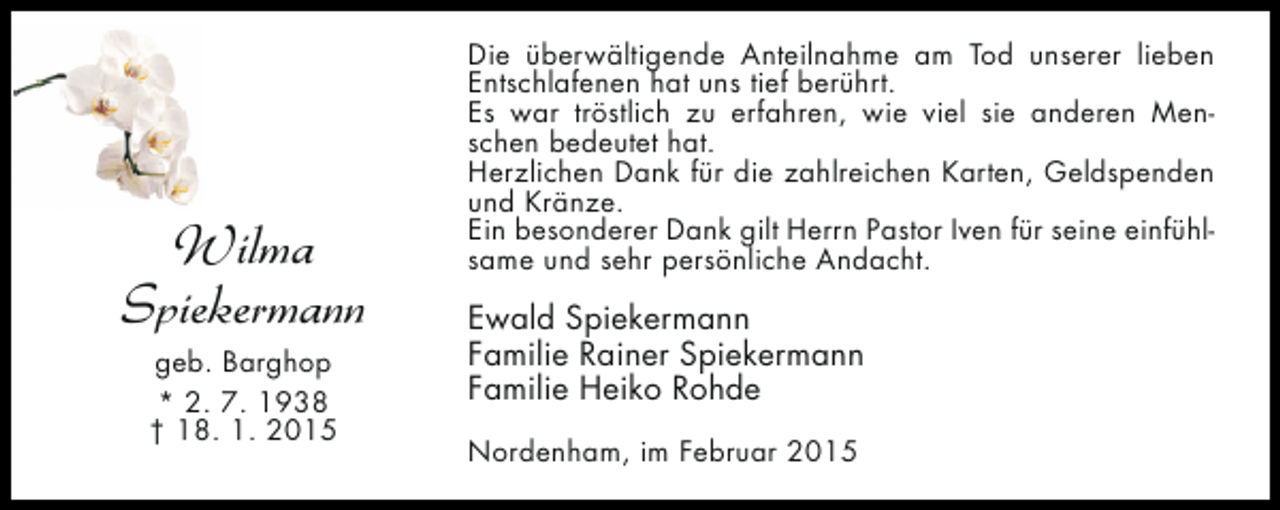 <p>Wilma<br />Spiekermann<br />geb. Barghop<br />* 2. 7. 1938<br />† 18. 1. 2015</p><p>Die überwältigende Anteilnahme am Tod unserer lieben<br />Entschlafenen hat uns tief berührt.<br />Es war tröstlich zu erfahren, wie viel sie anderen Menschen bedeutet hat.<br />Herzlichen Dank für die zahlreichen Karten, Geldspenden<br />und Kränze.<br />Ein besonderer Dank gilt Herrn Pastor Iven für seine einfühlsame und sehr persönliche Andacht.</p><p>Ewald Spiekermann<br />Familie Rainer Spiekermann<br />Familie Heiko Rohde<br />Nordenham, im Februar 2015</p>