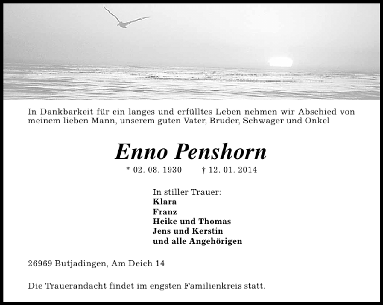 <p>In Dankbarkeit für ein langes und erfülltes Leben nehmen wir Abschied von<br />meinem lieben Mann, unserem guten Vater, Bruder, Schwager und Onkel</p><p>Enno Penshorn<br />* 02. 08. 1930</p><p>† 12. 01. 2014</p><p>In stiller Trauer:<br />Klara<br />Franz<br />Heike und Thomas<br />Jens und Kerstin<br />und alle Angehörigen<br />26969 Butjadingen, Am Deich 14<br />Die Trauerandacht findet im engsten Familienkreis statt.</p>