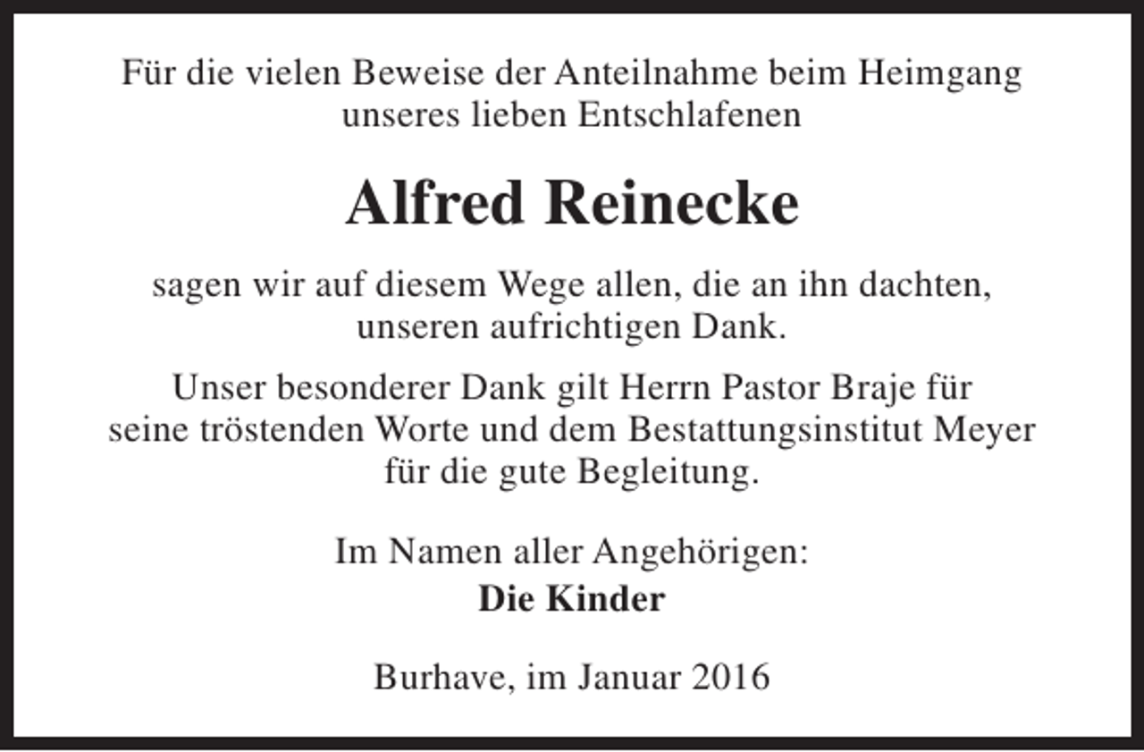 <p>Für die vielen Beweise der Anteilnahme beim Heimgang<br />unseres lieben Entschlafenen</p><p>Alfred Reinecke<br />sagen wir auf diesem Wege allen, die an ihn dachten,<br />unseren aufrichtigen Dank.<br />Unser besonderer Dank gilt Herrn Pastor Braje für<br />seine tröstenden Worte und dem Bestattungsinstitut Meyer<br />für die gute Begleitung.<br />Im Namen aller Angehörigen:<br />Die Kinder<br />Burhave, im Januar 2016</p>