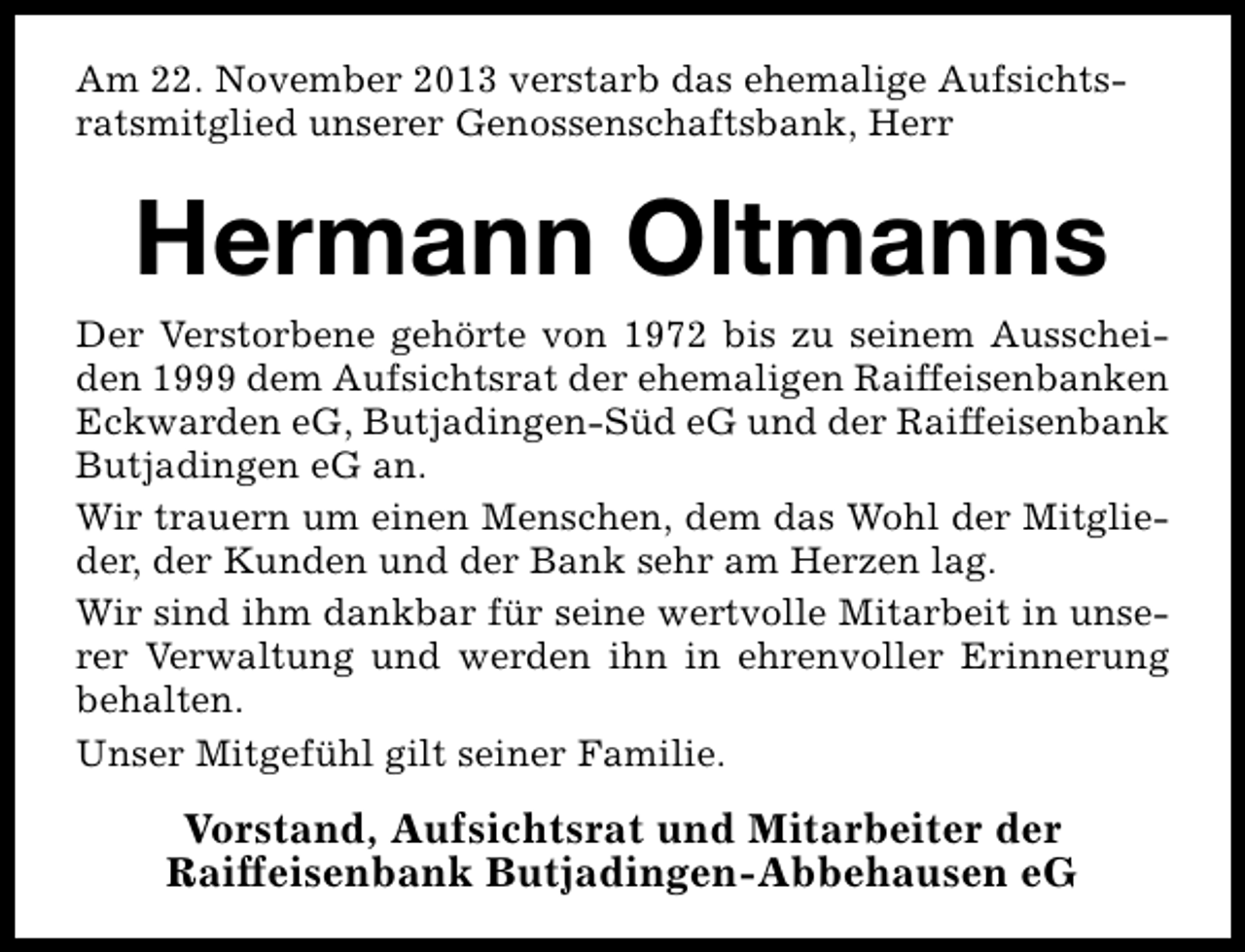 <p>Am 22. November 2013 verstarb das ehemalige Aufsichtsratsmitglied unserer Genossenschaftsbank, Herr</p><p>Hermann Oltmanns</p><p>Der Verstorbene gehörte von 1972 bis zu seinem Ausscheiden 1999 dem Aufsichtsrat der ehemaligen Raiffeisenbanken<br />Eckwarden eG, Butjadingen-Süd eG und der Raiffeisenbank<br />Butjadingen eG an.<br />Wir trauern um einen Menschen, dem das Wohl der Mitglieder, der Kunden und der Bank sehr am Herzen lag.<br />Wir sind ihm dankbar für seine wertvolle Mitarbeit in unserer Verwaltung und werden ihn in ehrenvoller Erinnerung<br />behalten.<br />Unser Mitgefühl gilt seiner Familie.</p><p>Vorstand, Aufsichtsrat und Mitarbeiter der<br />Raiffeisenbank Butjadingen-Abbehausen eG</p>