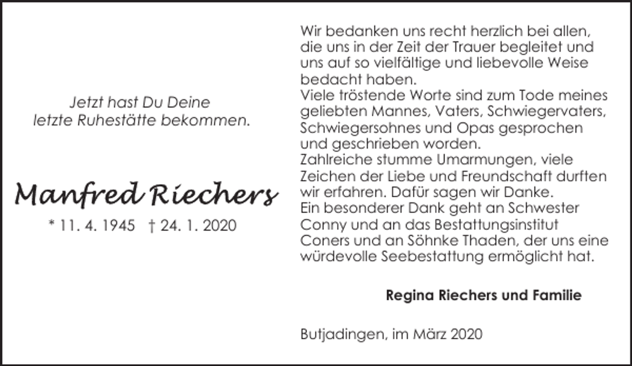 <p>Jetzt hast Du Deine<br />letzte Ruhestätte bekommen.</p><p>* 11. 4. 1945 † 24. 1. 2020</p><p>Wir bedanken uns recht herzlich bei allen,<br />die uns in der Zeit der Trauer begleitet und<br />uns auf so vielfältige und liebevolle Weise<br />bedacht haben.<br />Viele tröstende Worte sind zum Tode meines<br />geliebten Mannes, Vaters, Schwiegervaters,<br />Schwiegersohnes und Opas gesprochen<br />und geschrieben worden.<br />Zahlreiche stumme Umarmungen, viele<br />Zeichen der Liebe und Freundschaft durften<br />wir erfahren. Dafür sagen wir Danke.<br />Ein besonderer Dank geht an Schwester<br />Conny und an das Bestattungsinstitut<br />Coners und an Söhnke Thaden, der uns eine<br />würdevolle Seebestattung ermöglicht hat.<br />Regina Riechers und Familie<br />Butjadingen, im März 2020</p>