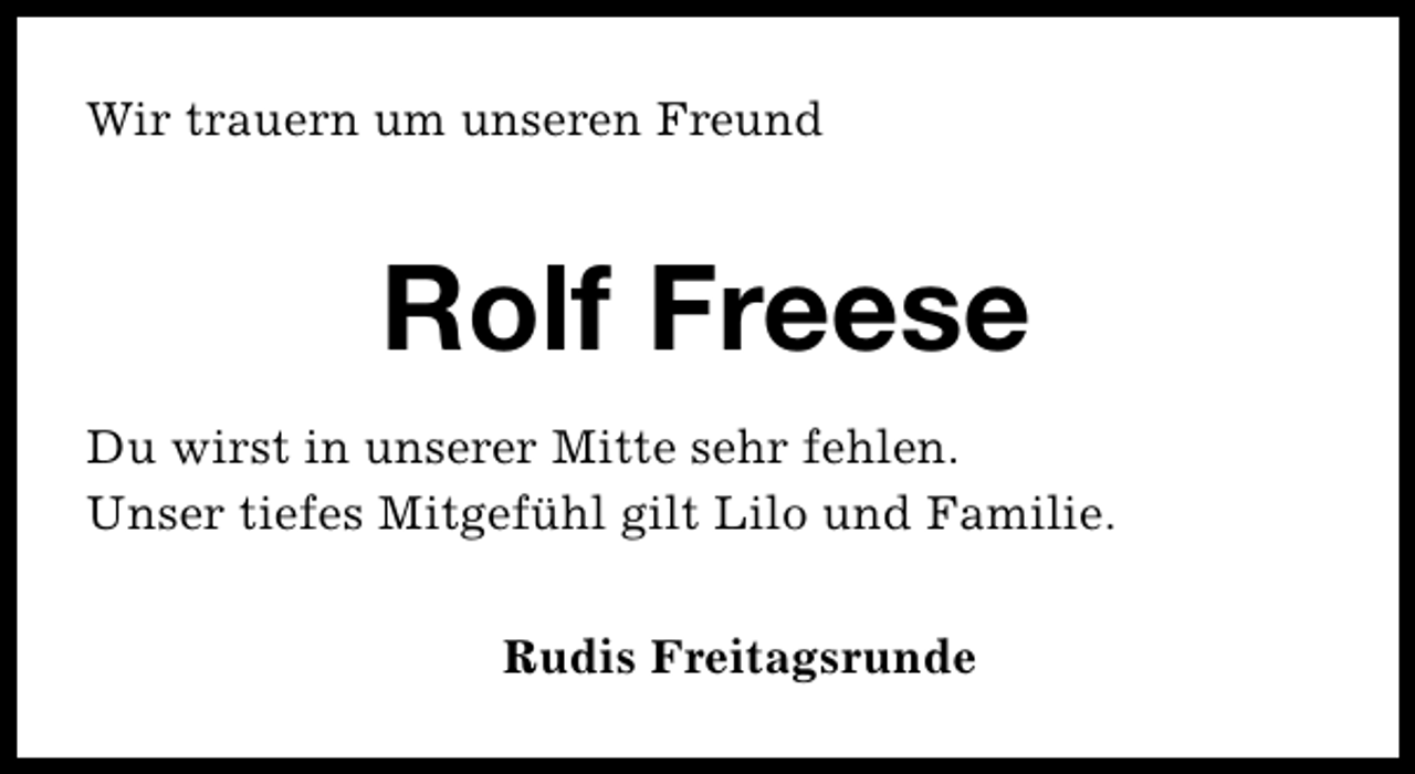 <p>Wir trauern um unseren Freund</p><p>Rolf Freese<br />Du wirst in unserer Mitte sehr fehlen.<br />Unser tiefes Mitgefühl gilt Lilo und Familie.<br />Rudis Freitagsrunde</p>