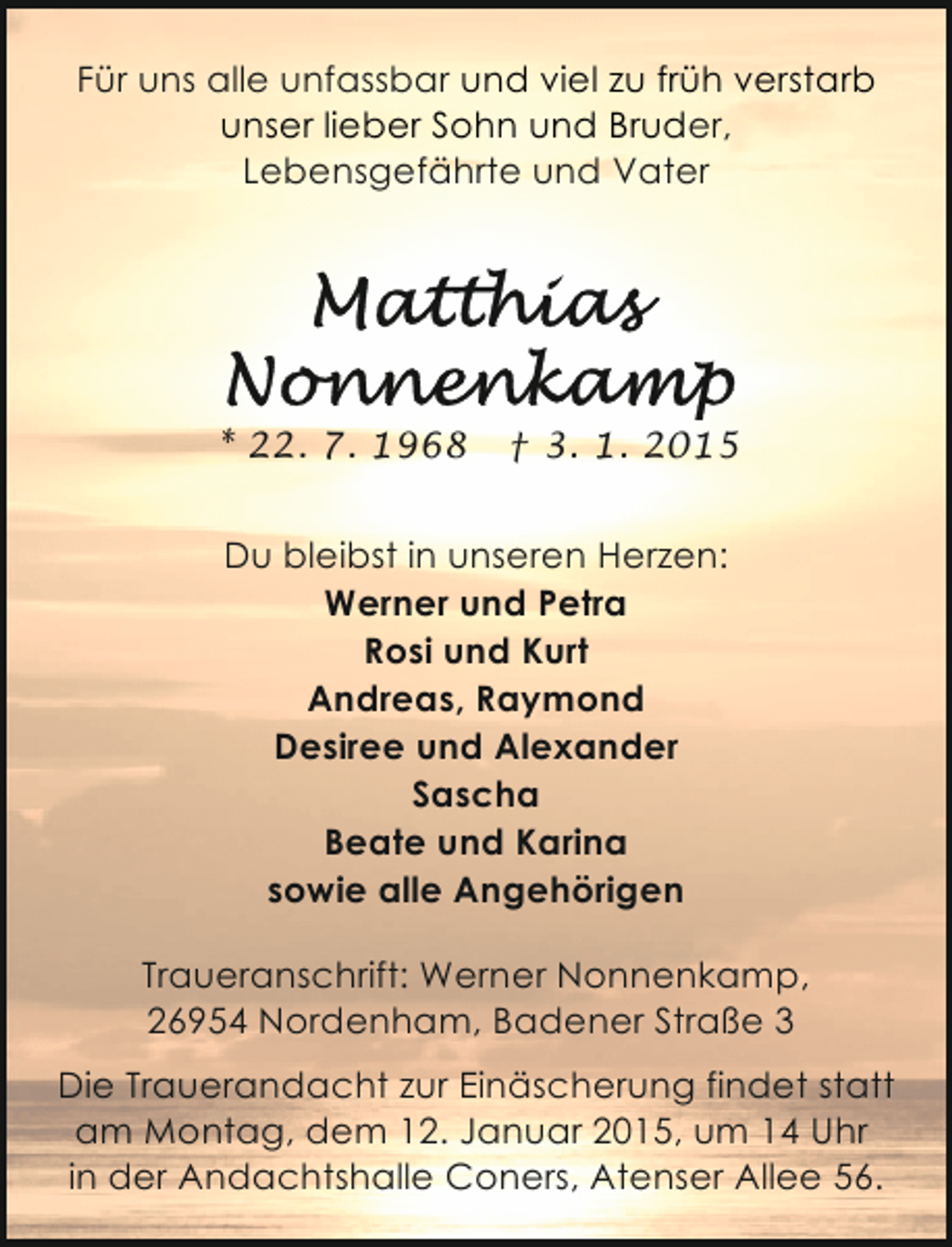 <p>Für uns alle unfassbar und viel zu früh verstarb<br />unser lieber Sohn und Bruder,<br />Lebensgefährte und Vater</p>
<p>* 22. 7. 1968</p>
<p>† 3. 1. 2015</p>
<p>Du bleibst in unseren Herzen:<br />Werner und Petra<br />Rosi und Kurt<br />Andreas, Raymond<br />Desiree und Alexander<br />Sascha<br />Beate und Karina<br />sowie alle Angehörigen<br />Traueranschrift: Werner Nonnenkamp,<br />26954 Nordenham, Badener Straße 3<br />Die Trauerandacht zur Einäscherung findet statt<br />am Montag, dem 12. Januar 2015, um 14 Uhr<br />in der Andachtshalle Coners, Atenser Allee 56.</p>