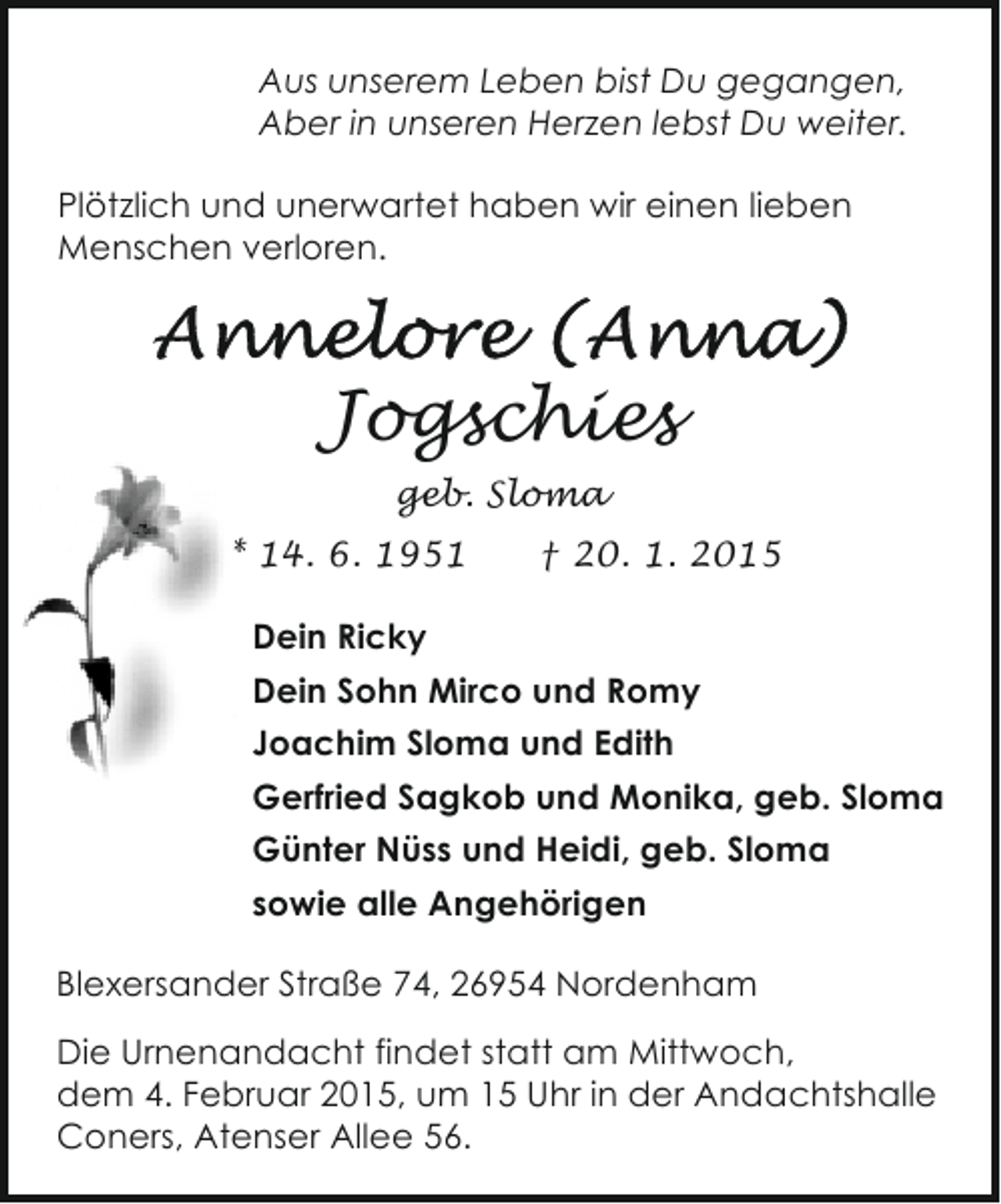 <p>Aus unserem Leben bist Du gegangen,<br />Aber in unseren Herzen lebst Du weiter.<br />Plötzlich und unerwartet haben wir einen lieben<br />Menschen verloren.</p><p>Jogschies<br />geb. Sloma<br />* 14. 6. 1951</p><p>† 20. 1. 2015</p><p>Dein Ricky<br />Dein Sohn Mirco und Romy<br />Joachim Sloma und Edith<br />Gerfried Sagkob und Monika, geb. Sloma<br />Günter Nüss und Heidi, geb. Sloma<br />sowie alle Angehörigen<br />Blexersander Straße 74, 26954 Nordenham<br />Die Urnenandacht findet statt am Mittwoch,<br />dem 4. Februar 2015, um 15 Uhr in der Andachtshalle<br />Coners, Atenser Allee 56.</p>