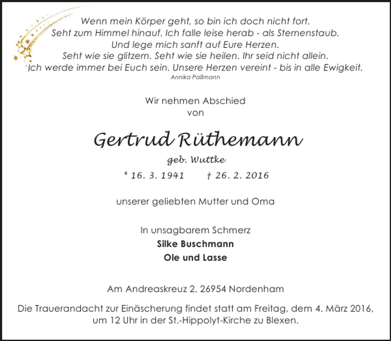 <p>Wenn mein Körper geht, so bin ich doch nicht fort.<br />Seht zum Himmel hinauf. Ich falle leise herab - als Sternenstaub.<br />Und lege mich sanft auf Eure Herzen.<br />Seht wie sie glitzern. Seht wie sie heilen. Ihr seid nicht allein.<br />Ich werde immer bei Euch sein. Unsere Herzen vereint - bis in alle Ewigkeit.<br />Annika Paßmann</p><p>Wir nehmen Abschied<br />von</p><p>Gertrud Rüthemann<br />geb. Wuttke<br />* 16. 3. 1941</p><p>† 26. 2. 2016</p><p>unserer geliebten Mutter und Oma<br />In unsagbarem Schmerz<br />Silke Buschmann<br />Ole und Lasse<br />Am Andreaskreuz 2, 26954 Nordenham<br />Die Trauerandacht zur Einäscherung findet statt am Freitag, dem 4. März 2016,<br />um 12 Uhr in der St.-Hippolyt-Kirche zu Blexen.</p>