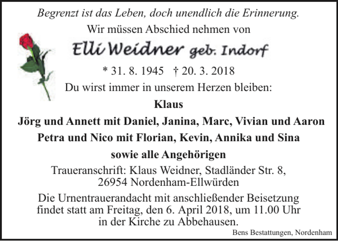 <p>Begrenzt ist das Leben, doch unendlich die Erinnerung.<br />Wir müssen Abschied nehmen von<br />* 31. 8. 1945 † 20. 3. 2018<br />Du wirst immer in unserem Herzen bleiben:<br />Klaus<br />Jörg und Annett mit Daniel, Janina, Marc, Vivian und Aaron<br />Petra und Nico mit Florian, Kevin, Annika und Sina<br />sowie alle Angehörigen<br />Traueranschrift: Klaus Weidner, Stadländer Str. 8,<br />26954 Nordenham-Ellwürden<br />Die Urnentrauerandacht mit anschließender Beisetzung<br />findet statt am Freitag, den 6. April 2018, um 11.00 Uhr<br />in der Kirche zu Abbehausen.</p><p>Bens Bestattungen, Nordenham</p>