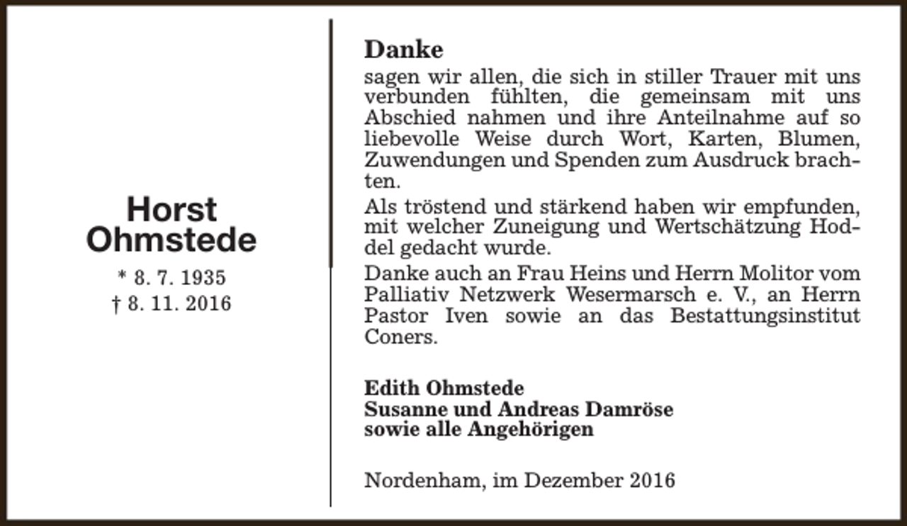 <p>Danke</p><p>Horst<br />Ohmstede<br />* 8. 7. 1935<br />† 8. 11. 2016</p><p>sagen wir allen, die sich in stiller Trauer mit uns<br />verbunden fühlten, die gemeinsam mit uns<br />Abschied nahmen und ihre Anteilnahme auf so<br />liebevolle Weise durch Wort, Karten, Blumen,<br />Zuwendungen und Spenden zum Ausdruck brachten.<br />Als tröstend und stärkend haben wir empfunden,<br />mit welcher Zuneigung und Wertschätzung Hoddel gedacht wurde.<br />Danke auch an Frau Heins und Herrn Molitor vom<br />Palliativ Netzwerk Wesermarsch e. V., an Herrn<br />Pastor Iven sowie an das Bestattungsinstitut<br />Coners.<br />Edith Ohmstede<br />Susanne und Andreas Damröse<br />sowie alle Angehörigen<br />Nordenham, im Dezember 2016</p>