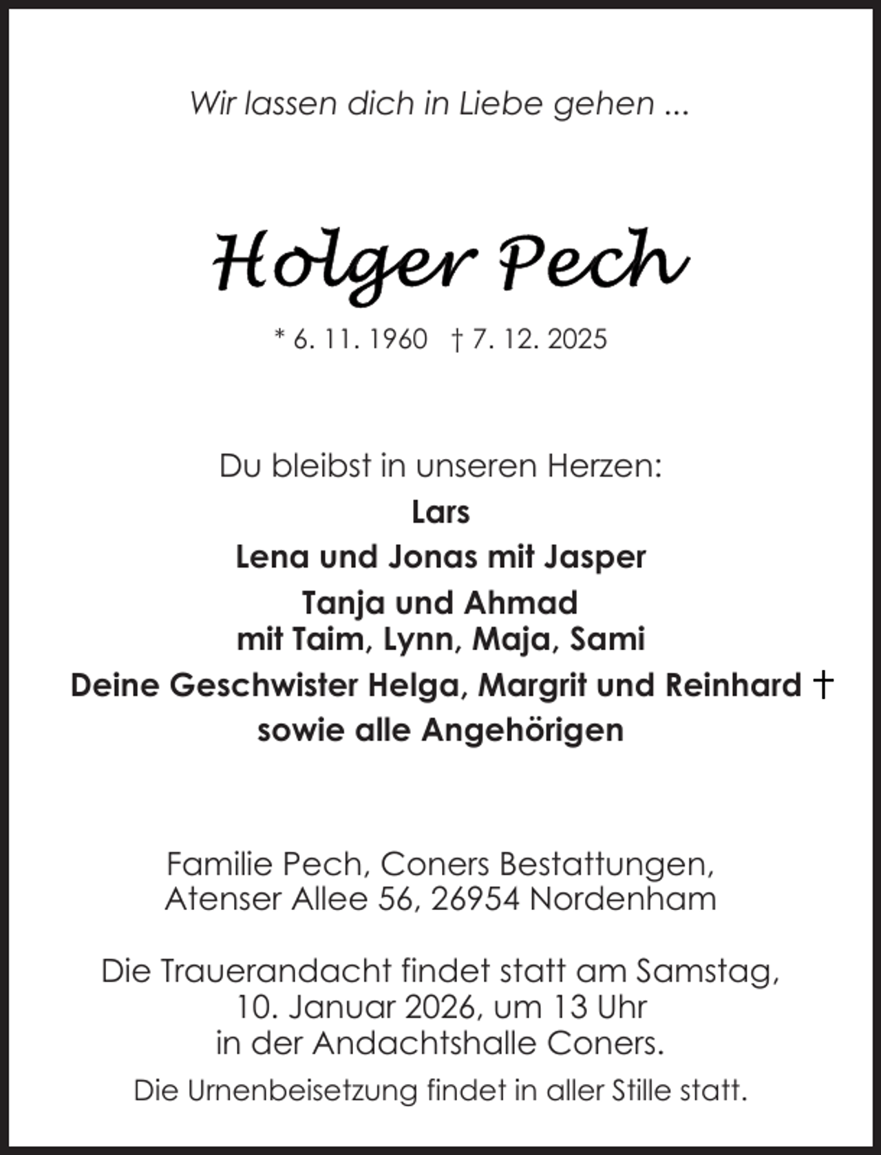 <p>Wir lassen dich in Liebe gehen ...</p>
<p>* 6. 11. 1960 † 7. 12. 2025</p>
<p>Du bleibst in unseren Herzen:<br />Lars<br />Lena und Jonas mit Jasper<br />Tanja und Ahmad<br />mit Taim, Lynn, Maja, Sami<br />Deine Geschwister Helga, Margrit und Reinhard<br />sowie alle Angehörigen</p>
<p>Familie Pech, Coners Bestattungen,<br />Atenser Allee 56, 26954 Nordenham<br />Die Trauerandacht findet statt am Samstag,<br />10. Januar 2026, um 13 Uhr<br />in der Andachtshalle Coners.<br />Die Urnenbeisetzung findet in aller Stille statt.</p>