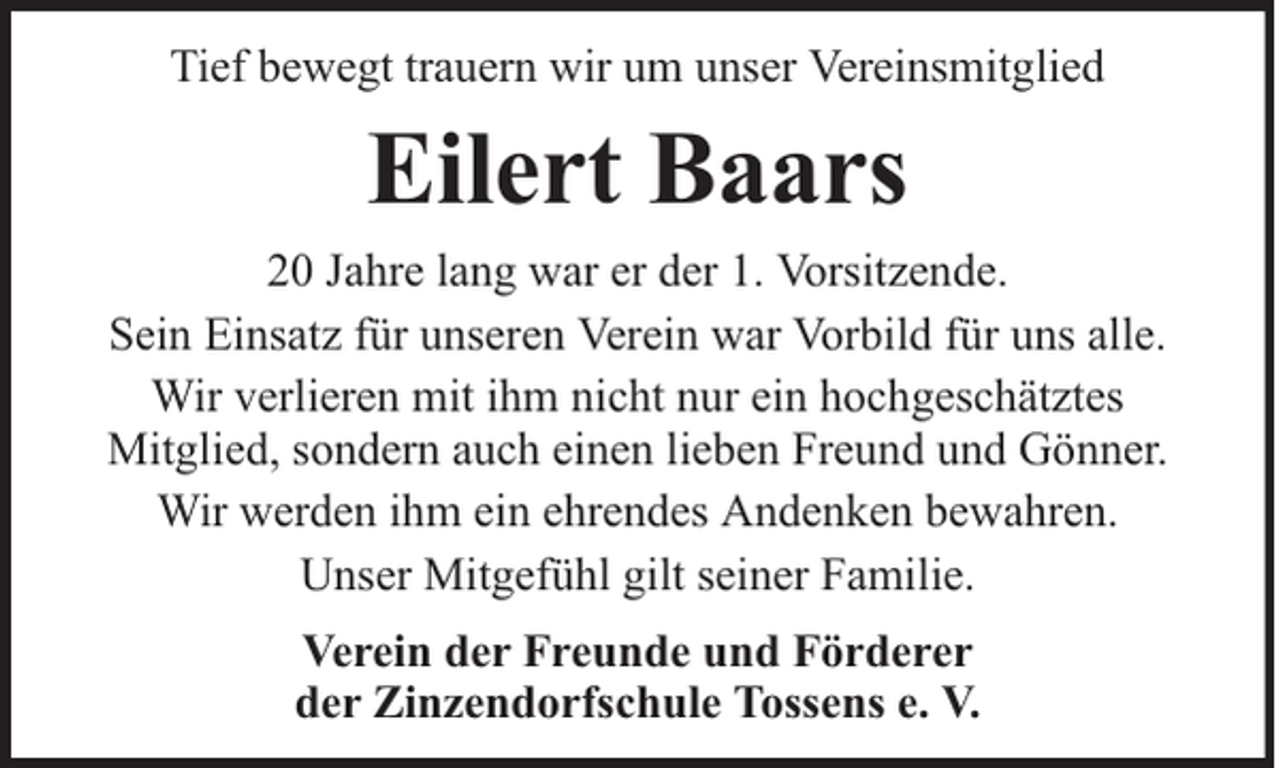 <p>Tief bewegt trauern wir um unser Vereinsmitglied</p><p>Eilert Baars<br />20 Jahre lang war er der 1. Vorsitzende.<br />Sein Einsatz für unseren Verein war Vorbild für uns alle.<br />Wir verlieren mit ihm nicht nur ein hochgeschätztes<br />Mitglied, sondern auch einen lieben Freund und Gönner.<br />Wir werden ihm ein ehrendes Andenken bewahren.<br />Unser Mitgefühl gilt seiner Familie.<br />Verein der Freunde und Förderer<br />der Zinzendorfschule Tossens e. V.</p>