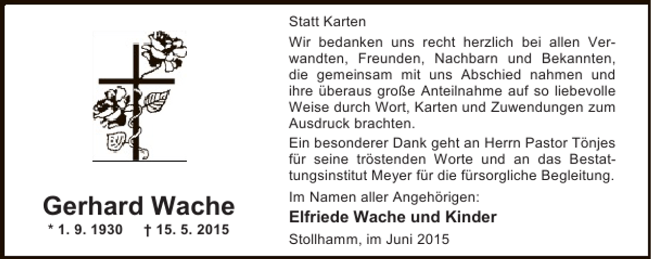<p>Gerhard Wache<br />* 1. 9. 1930</p><p>† 15. 5. 2015</p><p>Statt Karten<br />Wir bedanken uns recht herzlich bei allen Verwandten, Freunden, Nachbarn und Bekannten,<br />die gemeinsam mit uns Abschied nahmen und<br />ihre überaus große Anteilnahme auf so liebevolle<br />Weise durch Wort, Karten und Zuwendungen zum<br />Ausdruck brachten.<br />Ein besonderer Dank geht an Herrn Pastor Tönjes<br />für seine tröstenden Worte und an das Bestattungsinstitut Meyer für die fürsorgliche Begleitung.<br />Im Namen aller Angehörigen:</p><p>Elfriede Wache und Kinder<br />Stollhamm, im Juni 2015</p>