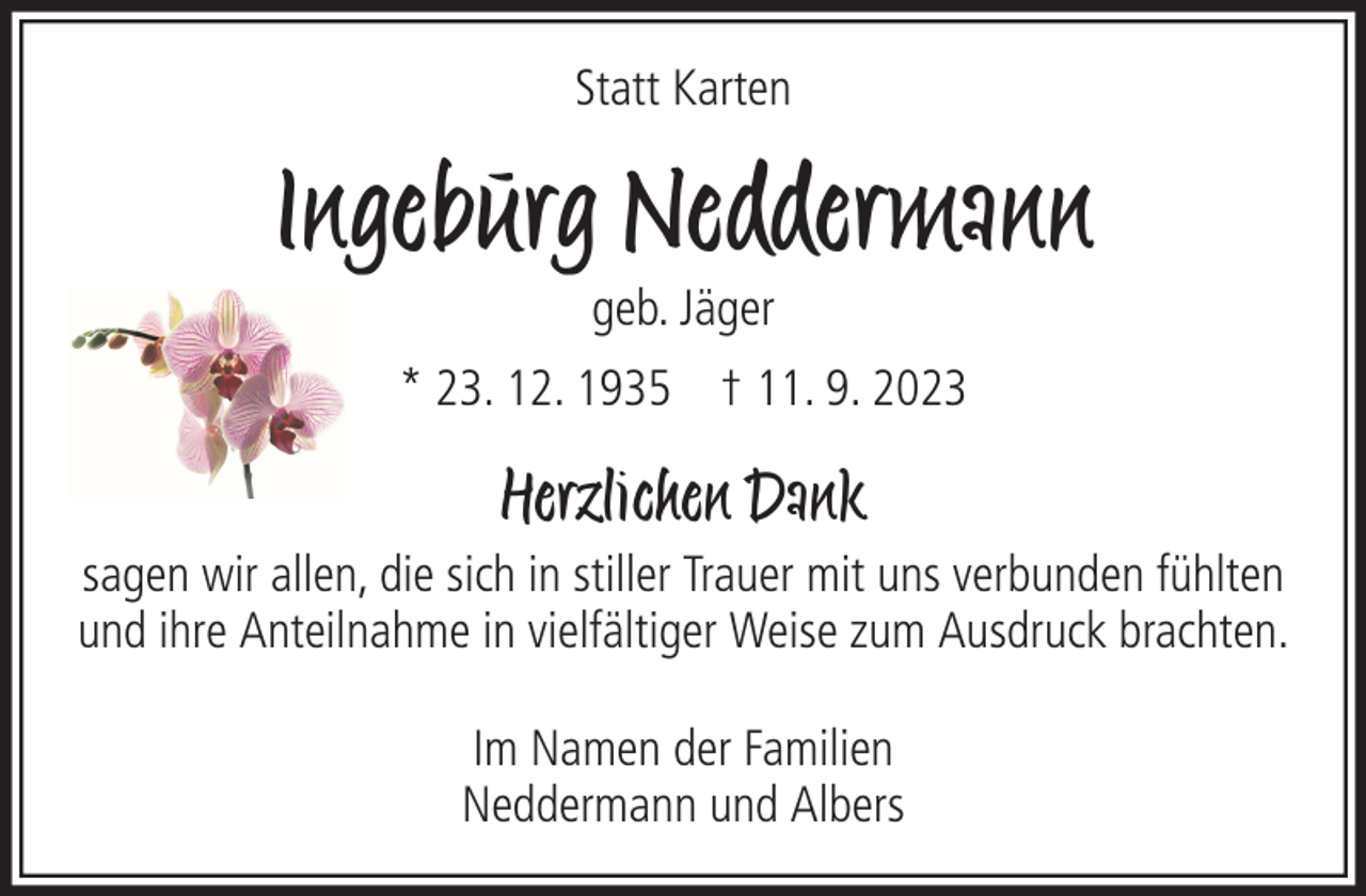 <p>Statt Karten</p><p>Ingeburg Neddermann<br />geb. Jäger<br />* 23. 12. 1935 † 11. 9. 2023</p><p>Herzlichen Dank<br />sagen wir allen, die sich in stiller Trauer mit uns verbunden fühlten<br />und ihre Anteilnahme in vielfältiger Weise zum Ausdruck brachten.<br />Im Namen der Familien<br />Neddermann und Albers</p>