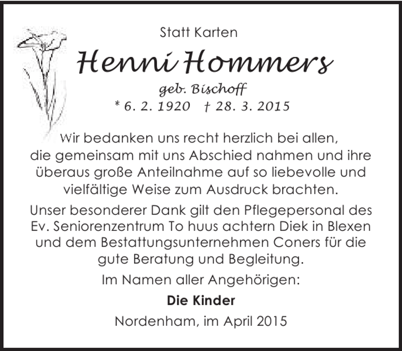 <p>Statt Karten</p><p>Henni Hommers<br />geb. Bischoff<br />* 6. 2. 1920 † 28. 3. 2015</p><p>Wir bedanken uns recht herzlich bei allen,<br />die gemeinsam mit uns Abschied nahmen und ihre<br />überaus große Anteilnahme auf so liebevolle und<br />vielfältige Weise zum Ausdruck brachten.<br />Unser besonderer Dank gilt den Pflegepersonal des<br />Ev. Seniorenzentrum To huus achtern Diek in Blexen<br />und dem Bestattungsunternehmen Coners für die<br />gute Beratung und Begleitung.<br />Im Namen aller Angehörigen:</p><p>Die Kinder<br />Nordenham, im April 2015</p>