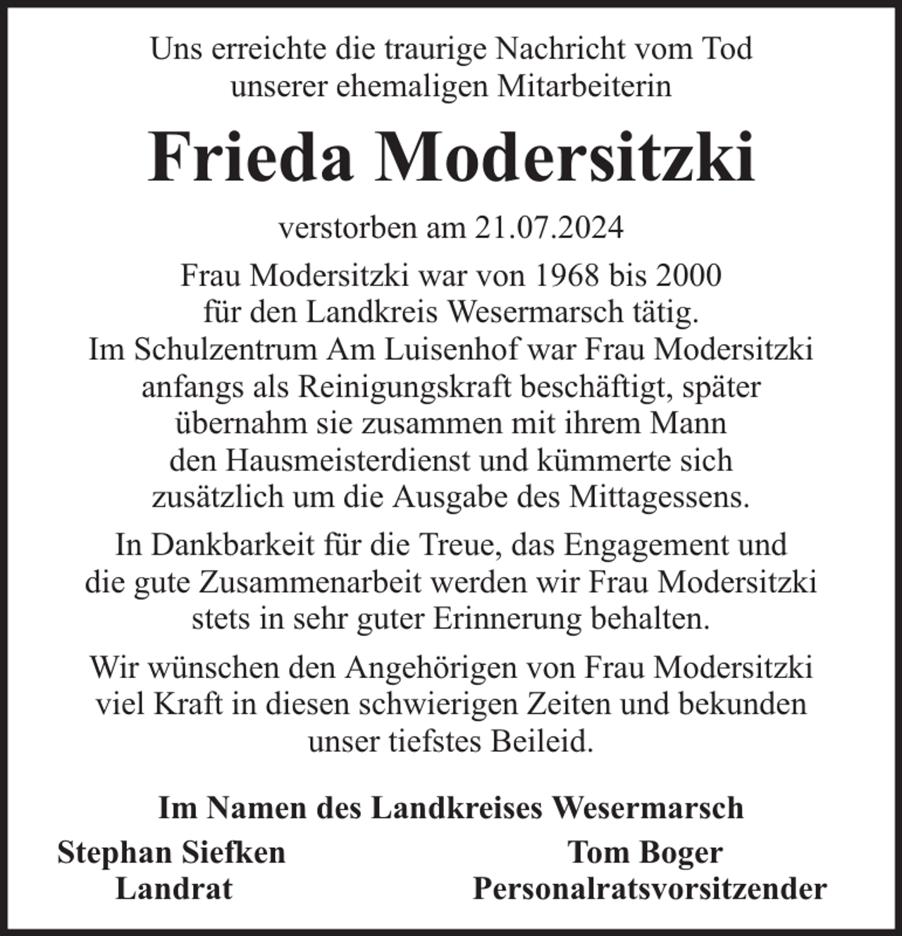 <p>Uns erreichte die traurige Nachricht vom Tod<br />unserer ehemaligen Mitarbeiterin</p><p>Frieda Modersitzki</p><p>verstorben am 21.07.2024<br />Frau Modersitzki war von 1968 bis 2000<br />für den Landkreis Wesermarsch tätig.<br />Im Schulzentrum Am Luisenhof war Frau Modersitzki<br />anfangs als Reinigungskraft beschäftigt, später<br />übernahm sie zusammen mit ihrem Mann<br />den Hausmeisterdienst und kümmerte sich<br />zusätzlich um die Ausgabe des Mittagessens.<br />In Dankbarkeit für die Treue, das Engagement und<br />die gute Zusammenarbeit werden wir Frau Modersitzki<br />stets in sehr guter Erinnerung behalten.<br />Wir wünschen den Angehörigen von Frau Modersitzki<br />viel Kraft in diesen schwierigen Zeiten und bekunden<br />unser tiefstes Beileid.<br />Im Namen des Landkreises Wesermarsch<br />Stephan Siefken<br />Tom Boger<br />Landrat<br />Personalratsvorsitzender</p>