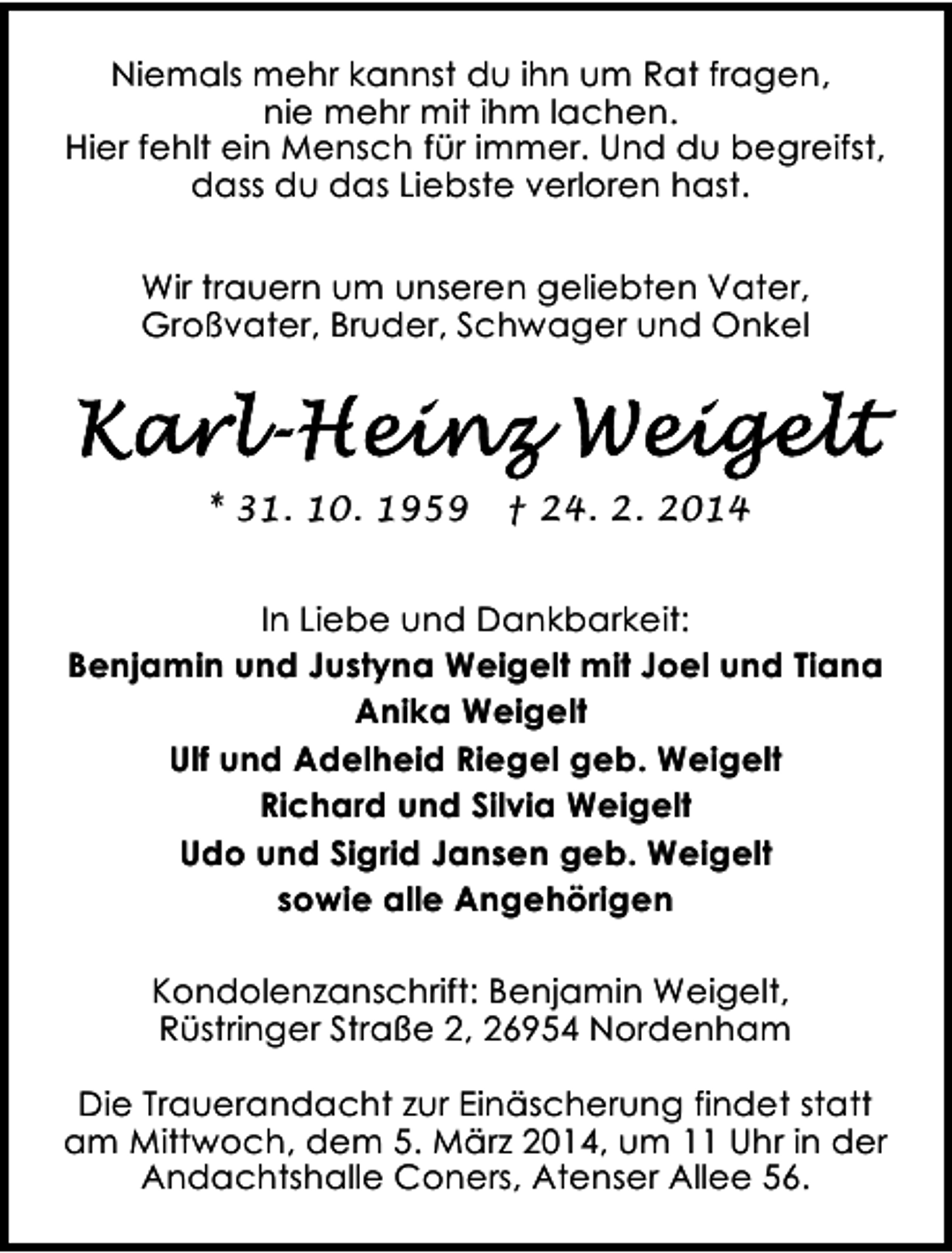 <p>Niemals mehr kannst du ihn um Rat fragen,<br />nie mehr mit ihm lachen.<br />Hier fehlt ein Mensch für immer. Und du begreifst,<br />dass du das Liebste verloren hast.<br />Wir trauern um unseren geliebten Vater,<br />Großvater, Bruder, Schwager und Onkel</p><p>* 31. 10. 1959</p><p>† 24. 2. 2014</p><p>In Liebe und Dankbarkeit:<br />Benjamin und Justyna Weigelt mit Joel und Tiana<br />Anika Weigelt<br />Ulf und Adelheid Riegel geb. Weigelt<br />Richard und Silvia Weigelt<br />Udo und Sigrid Jansen geb. Weigelt<br />sowie alle Angehörigen<br />Kondolenzanschrift: Benjamin Weigelt,<br />Rüstringer Straße 2, 26954 Nordenham<br />Die Trauerandacht zur Einäscherung findet statt<br />am Mittwoch, dem 5. März 2014, um 11 Uhr in der<br />Andachtshalle Coners, Atenser Allee 56.</p>