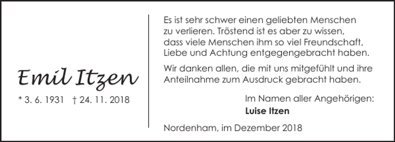 <p>Es ist sehr schwer einen geliebten Menschen<br />zu verlieren. Tröstend ist es aber zu wissen,<br />dass viele Menschen ihm so viel Freundschaft,<br />Liebe und Achtung entgegengebracht haben.</p><p>Emil Itzen<br />* 3. 6. 1931 † 24. 11. 2018</p><p>Wir danken allen, die mit uns mitgefühlt und ihre<br />Anteilnahme zum Ausdruck gebracht haben.<br />Im Namen aller Angehörigen:<br />Luise Itzen<br />Nordenham, im Dezember 2018</p>