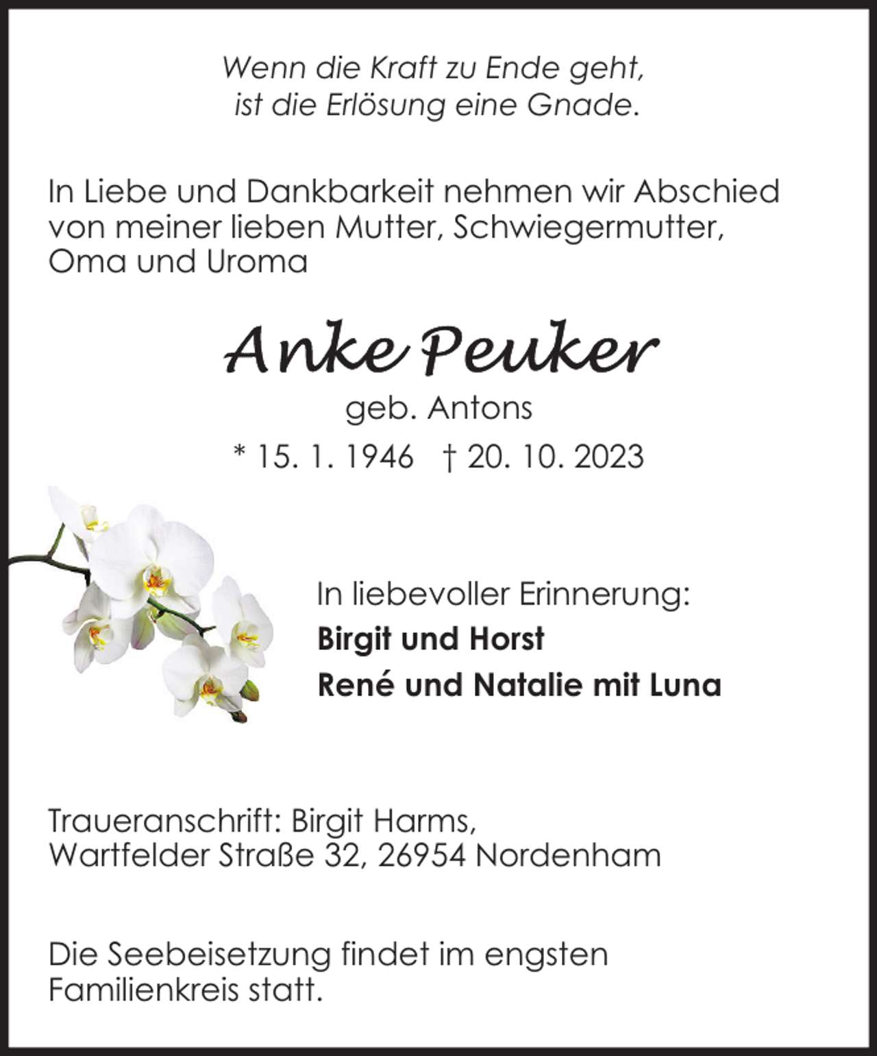 <p>Wenn die Kraft zu Ende geht,<br />ist die Erlösung eine Gnade.</p><p>In Liebe und Dankbarkeit nehmen wir Abschied<br />von meiner lieben Mutter, Schwiegermutter,<br />Oma und Uroma</p><p>geb. Antons<br />* 15. 1. 1946 † 20. 10. 2023</p><p>In liebevoller Erinnerung:<br />Birgit und Horst<br />René und Natalie mit Luna</p><p>Traueranschrift: Birgit Harms,<br />Wartfelder Straße 32, 26954 Nordenham<br />Die Seebeisetzung findet im engsten<br />Familienkreis statt.</p>