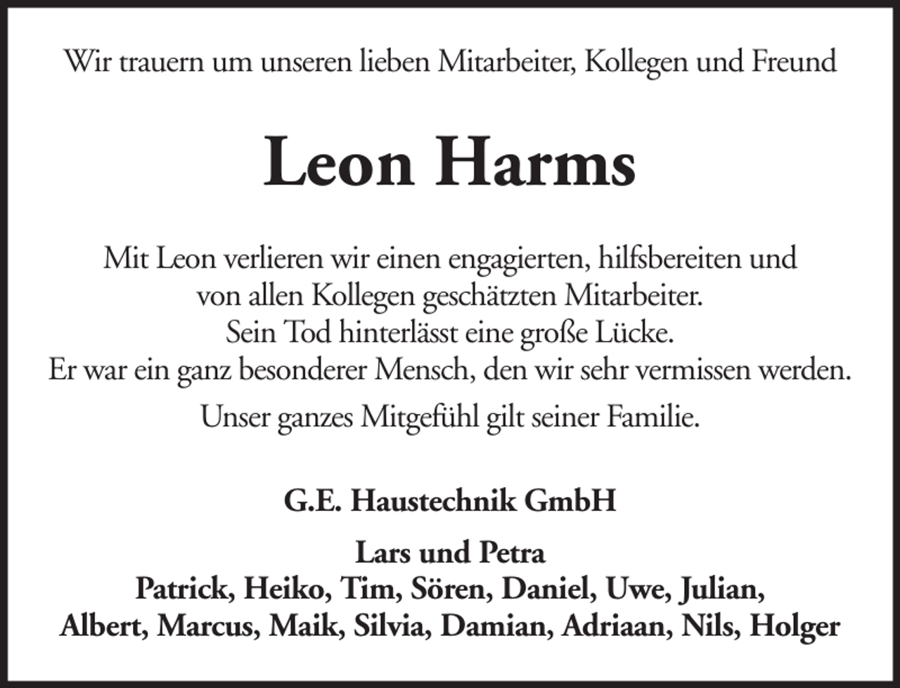 <p>Wir trauern um unseren lieben Mitarbeiter, Kollegen und Freund</p><p>Leon Harms<br />Mit Leon verlieren wir einen engagierten, hilfsbereiten und<br />von allen Kollegen geschätzten Mitarbeiter.<br />Sein Tod hinterlässt eine große Lücke.<br />Er war ein ganz besonderer Mensch, den wir sehr vermissen werden.<br />Unser ganzes Mitgefühl gilt seiner Familie.<br />G.E. Haustechnik GmbH<br />Lars und Petra<br />Patrick, Heiko, Tim, Sören, Daniel, Uwe, Julian,<br />Albert, Marcus, Maik, Silvia, Damian, Adriaan, Nils, Holger</p>