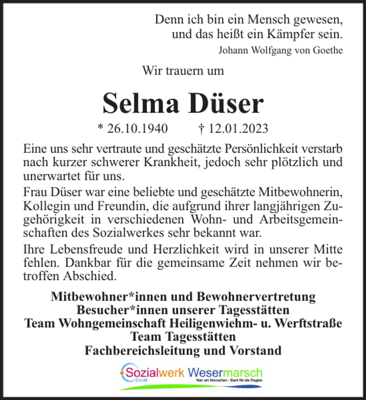 <p>Denn ich bin ein Mensch gewesen,<br />und das heißt ein Kämpfer sein.<br />Johann Wolfgang von Goethe</p><p>Wir trauern um</p><p>Selma Düser</p><p>* 26.10.1940<br />† 12.01.2023<br />Eine uns sehr vertraute und geschätzte Persönlichkeit verstarb<br />nach kurzer schwerer Krankheit, jedoch sehr plötzlich und<br />unerwartet für uns.<br />Frau Düser war eine beliebte und geschätzte Mitbewohnerin,<br />Kollegin und Freundin, die aufgrund ihrer langjährigen Zugehörigkeit in verschiedenen Wohn- und Arbeitsgemeinschaften des Sozialwerkes sehr bekannt war.<br />Ihre Lebensfreude und Herzlichkeit wird in unserer Mitte<br />fehlen. Dankbar für die gemeinsame Zeit nehmen wir betroffen Abschied.<br />Mitbewohner*innen und Bewohnervertretung<br />Besucher*innen unserer Tagesstätten<br />Team Wohngemeinschaft Heiligenwiehm- u. Werftstraße<br />Team Tagesstätten<br />Fachbereichsleitung und Vorstand</p>