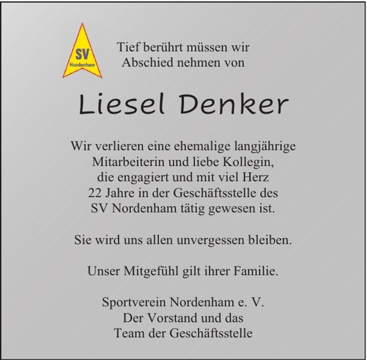 <p>Tief berührt müssen wir<br />Abschied nehmen von</p><p>Liesel Denker<br />Wir verlieren eine ehemalige langjährige<br />Mitarbeiterin und liebe Kollegin,<br />die engagiert und mit viel Herz<br />22 Jahre in der Geschäftsstelle des<br />SV Nordenham tätig gewesen ist.<br />Sie wird uns allen unvergessen bleiben.<br />Unser Mitgefühl gilt ihrer Familie.<br />Sportverein Nordenham e. V.<br />Der Vorstand und das<br />Team der Geschäftsstelle</p>