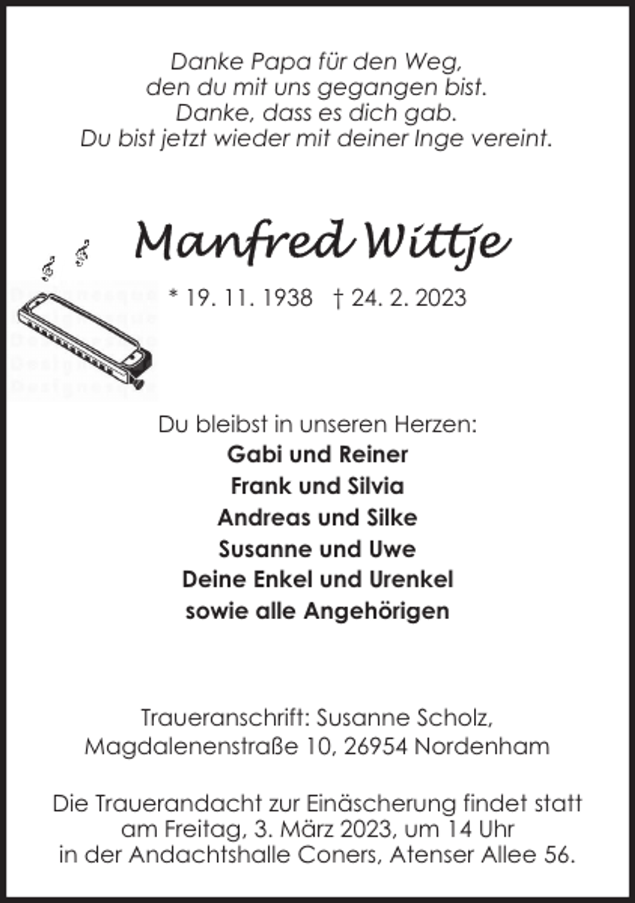 <p>Danke Papa für den Weg,<br />den du mit uns gegangen bist.<br />Danke, dass es dich gab.<br />Du bist jetzt wieder mit deiner Inge vereint.</p><p>* 19. 11. 1938 † 24. 2. 2023</p><p>Du bleibst in unseren Herzen:<br />Gabi und Reiner<br />Frank und Silvia<br />Andreas und Silke<br />Susanne und Uwe<br />Deine Enkel und Urenkel<br />sowie alle Angehörigen</p><p>Traueranschrift: Susanne Scholz,<br />Magdalenenstraße 10, 26954 Nordenham<br />Die Trauerandacht zur Einäscherung findet statt<br />am Freitag, 3. März 2023, um 14 Uhr<br />in der Andachtshalle Coners, Atenser Allee 56.</p>