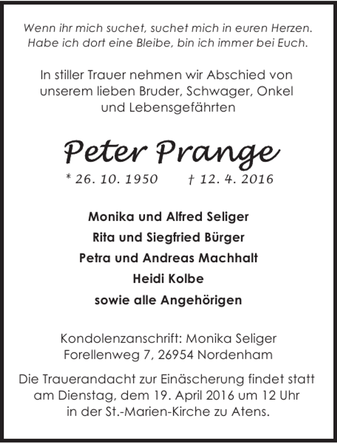 <p>Wenn ihr mich suchet, suchet mich in euren Herzen.<br />Habe ich dort eine Bleibe, bin ich immer bei Euch.</p>
<p>In stiller Trauer nehmen wir Abschied von<br />unserem lieben Bruder, Schwager, Onkel<br />und Lebensgefährten</p>
<p>* 26. 10. 1950</p>
<p>† 12. 4. 2016</p>
<p>Monika und Alfred Seliger<br />Rita und Siegfried Bürger<br />Petra und Andreas Machhalt<br />Heidi Kolbe<br />sowie alle Angehörigen<br />Kondolenzanschrift: Monika Seliger<br />Forellenweg 7, 26954 Nordenham<br />Die Trauerandacht zur Einäscherung findet statt<br />am Dienstag, dem 19. April 2016 um 12 Uhr<br />in der St.-Marien-Kirche zu Atens.</p>