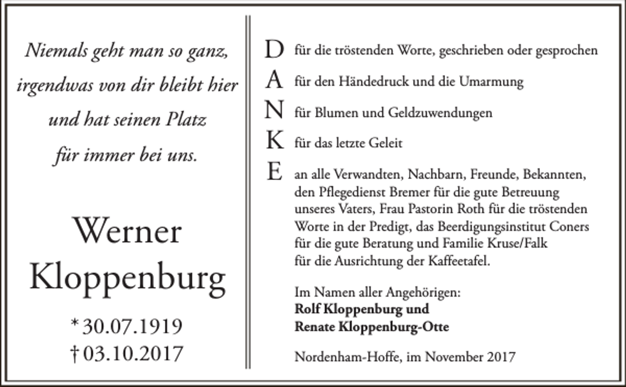 <p>Niemals geht man so ganz,<br />irgendwas von dir bleibt hier<br />und hat seinen Platz<br />für immer bei uns.</p><p>Werner<br />Kloppenburg<br />* 30.07.1919<br />† 03.10.2017</p><p>D<br />A<br />N<br />K<br />E</p><p>für die tröstenden Worte, geschrieben oder gesprochen<br />für den Händedruck und die Umarmung<br />für Blumen und Geldzuwendungen<br />für das letzte Geleit<br />an alle Verwandten, Nachbarn, Freunde, Bekannten,<br />den Pflegedienst Bremer für die gute Betreuung<br />unseres Vaters, Frau Pastorin Roth für die tröstenden<br />Worte in der Predigt, das Beerdigungsinstitut Coners<br />für die gute Beratung und Familie Kruse/Falk<br />für die Ausrichtung der Kaffeetafel.<br />Im Namen aller Angehörigen:<br />Rolf Kloppenburg und<br />Renate Kloppenburg-Otte<br />Nordenham-Hoffe, im November 2017</p>