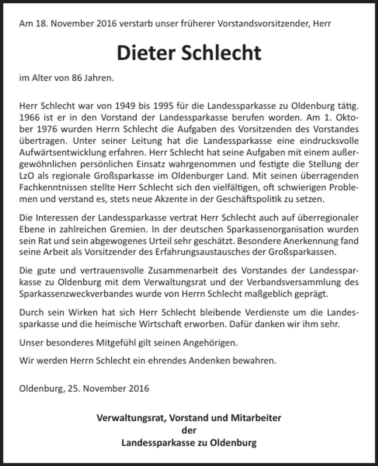 <p>Am 18. November 2016 verstarb unser früherer Vorstandsvorsitzender, Herr</p><p>Dieter Schlecht<br />im Alter von 86 Jahren.<br />Herr Schlecht war von 1949 bis 1995 für die Landessparkasse zu Oldenburg tätig.<br />1966 ist er in den Vorstand der Landessparkasse berufen worden. Am 1. Oktober 1976 wurden Herrn Schlecht die Aufgaben des Vorsitzenden des Vorstandes<br />übertragen. Unter seiner Leitung hat die Landessparkasse eine eindrucksvolle<br />Aufwärtsentwicklung erfahren. Herr Schlecht hat seine Aufgaben mit einem außergewöhnlichen persönlichen Einsatz wahrgenommen und festigte die Stellung der<br />LzO als regionale Großsparkasse im Oldenburger Land. Mit seinen überragenden<br />Fachkenntnissen stellte Herr Schlecht sich den vielfältigen, oft schwierigen Problemen und verstand es, stets neue Akzente in der Geschäftspolitik zu setzen.<br />Die Interessen der Landessparkasse vertrat Herr Schlecht auch auf überregionaler<br />Ebene in zahlreichen Gremien. In der deutschen Sparkassenorganisation wurden<br />sein Rat und sein abgewogenes Urteil sehr geschätzt. Besondere Anerkennung fand<br />seine Arbeit als Vorsitzender des Erfahrungsaustausches der Großsparkassen.<br />Die gute und vertrauensvolle Zusammenarbeit des Vorstandes der Landessparkasse zu Oldenburg mit dem Verwaltungsrat und der Verbandsversammlung des<br />Sparkassenzweckverbandes wurde von Herrn Schlecht maßgeblich geprägt.<br />Durch sein Wirken hat sich Herr Schlecht bleibende Verdienste um die Landessparkasse und die heimische Wirtschaft erworben. Dafür danken wir ihm sehr.<br />Unser besonderes Mitgefühl gilt seinen Angehörigen.<br />Wir werden Herrn Schlecht ein ehrendes Andenken bewahren.<br />Oldenburg, 25. November 2016</p><p>Verwaltungsrat, Vorstand und Mitarbeiter<br />der<br />Landessparkasse zu Oldenburg</p>