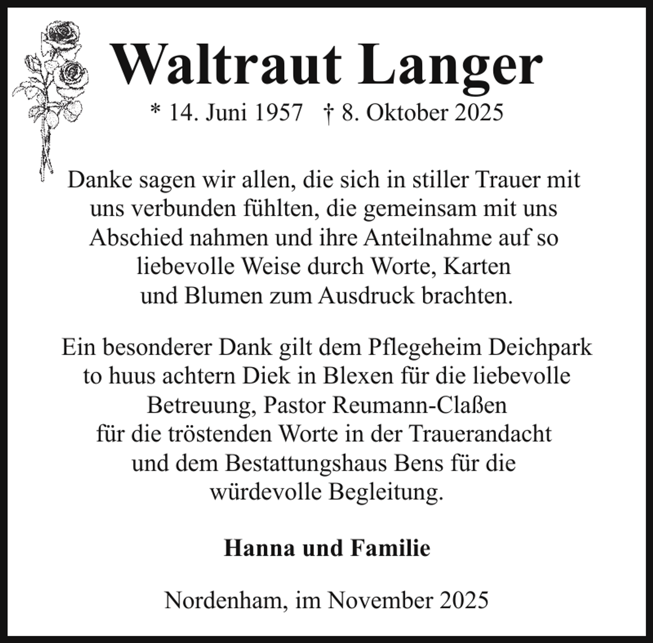 <p>Waltraut Langer<br />* 14. Juni 1957 † 8. Oktober 2025</p><p>Danke sagen wir allen, die sich in stiller Trauer mit<br />D<br />uns verbunden fühlten, die gemeinsam mit uns<br />Abschied nahmen und ihre Anteilnahme auf so<br />liebevolle Weise durch Worte, Karten<br />und Blumen zum Ausdruck brachten.<br />Ein besonderer Dank gilt dem Pflegeheim Deichpark<br />to huus achtern Diek in Blexen für die liebevolle<br />Betreuung, Pastor Reumann-Claßen<br />für die tröstenden Worte in der Trauerandacht<br />und dem Bestattungshaus Bens für die<br />würdevolle Begleitung.<br />Hanna und Familie<br />Nordenham, im November 2025</p>
