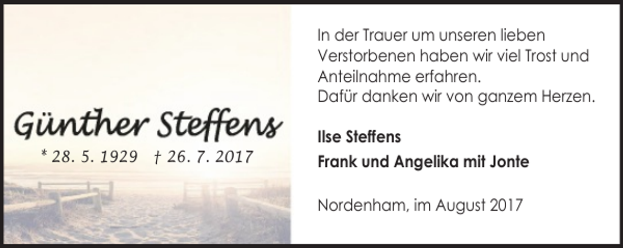<p>In der Trauer um unseren lieben<br />Verstorbenen haben wir viel Trost und<br />Anteilnahme erfahren.<br />Dafür danken wir von ganzem Herzen.<br />* 28. 5. 1929 † 26. 7. 2017</p>
<p>Ilse Steffens<br />Frank und Angelika mit Jonte<br />Nordenham, im August 2017</p>
