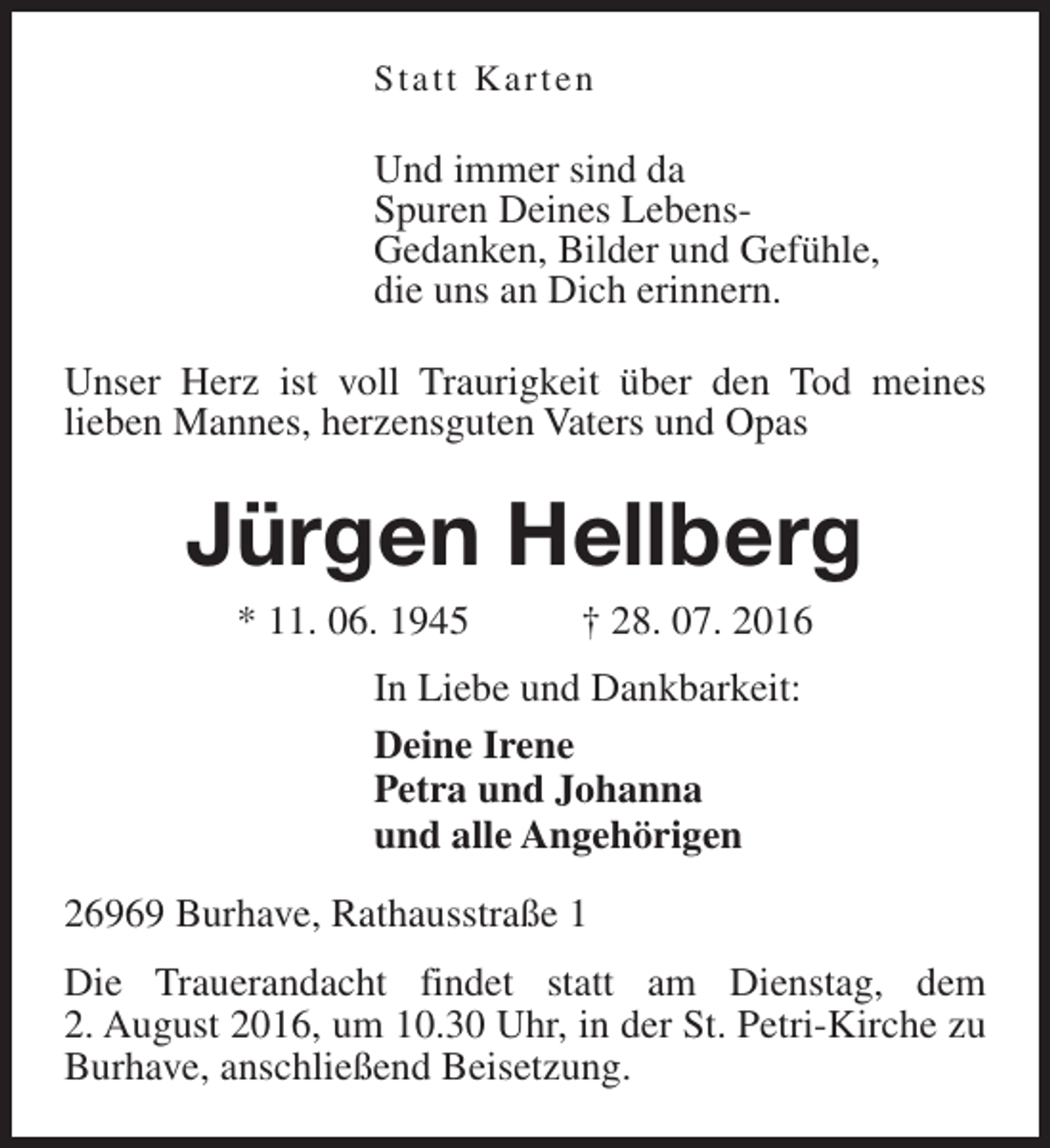 <p>Statt Karten</p><p>Und immer sind da<br />Spuren Deines LebensGedanken, Bilder und Gefühle,<br />die uns an Dich erinnern.<br />Unser Herz ist voll Traurigkeit über den Tod meines<br />lieben Mannes, herzensguten Vaters und Opas</p><p>Jürgen Hellberg<br />* 11. 06. 1945</p><p>† 28. 07. 2016</p><p>In Liebe und Dankbarkeit:<br />Deine Irene<br />Petra und Johanna<br />und alle Angehörigen<br />26969 Burhave, Rathausstraße 1<br />Die Trauerandacht findet statt am Dienstag, dem<br />2. August 2016, um 10.30 Uhr, in der St. Petri-Kirche zu<br />Burhave, anschließend Beisetzung.</p>