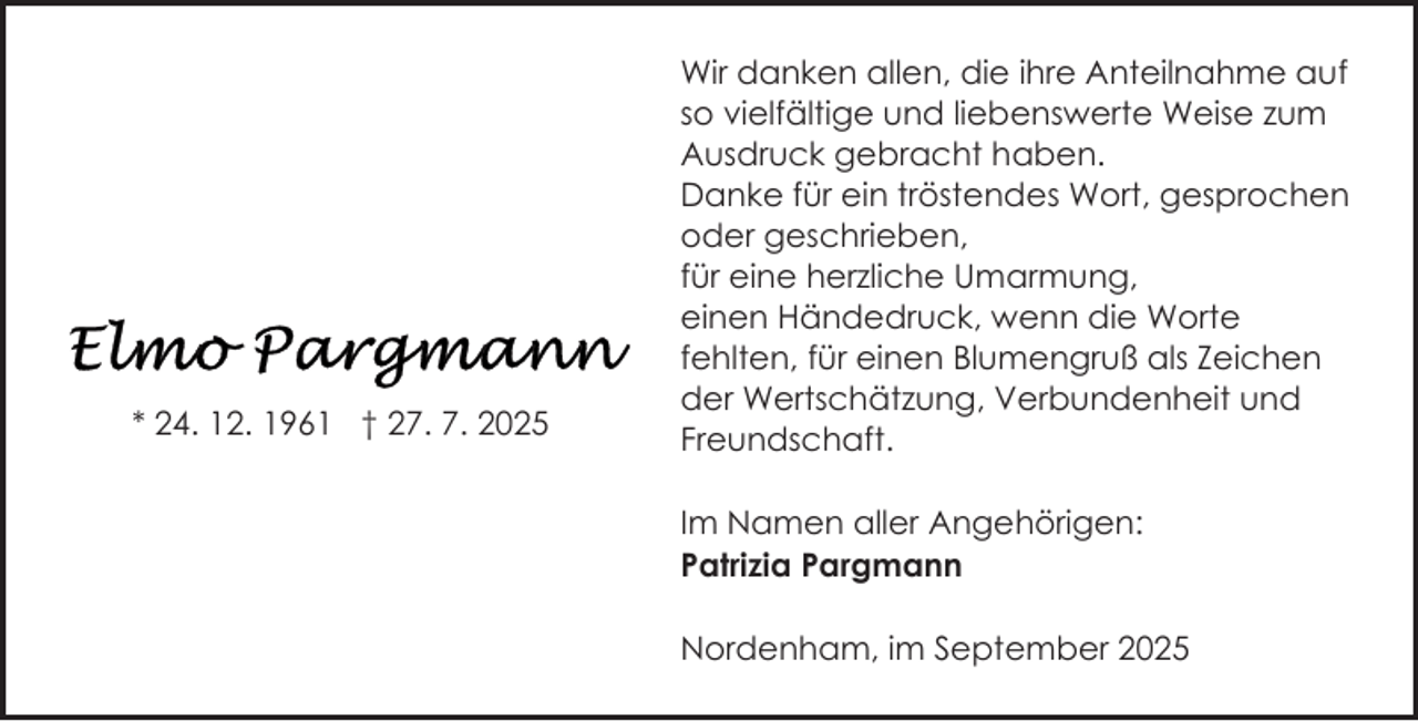 <p>* 24. 12. 1961 † 27. 7. 2025</p><p>Wir danken allen, die ihre Anteilnahme auf<br />so vielfältige und liebenswerte Weise zum<br />Ausdruck gebracht haben.<br />Danke für ein tröstendes Wort, gesprochen<br />oder geschrieben,<br />für eine herzliche Umarmung,<br />einen Händedruck, wenn die Worte<br />fehlten, für einen Blumengruß als Zeichen<br />der Wertschätzung, Verbundenheit und<br />Freundschaft.<br />Im Namen aller Angehörigen:<br />Patrizia Pargmann<br />Nordenham, im September 2025</p>