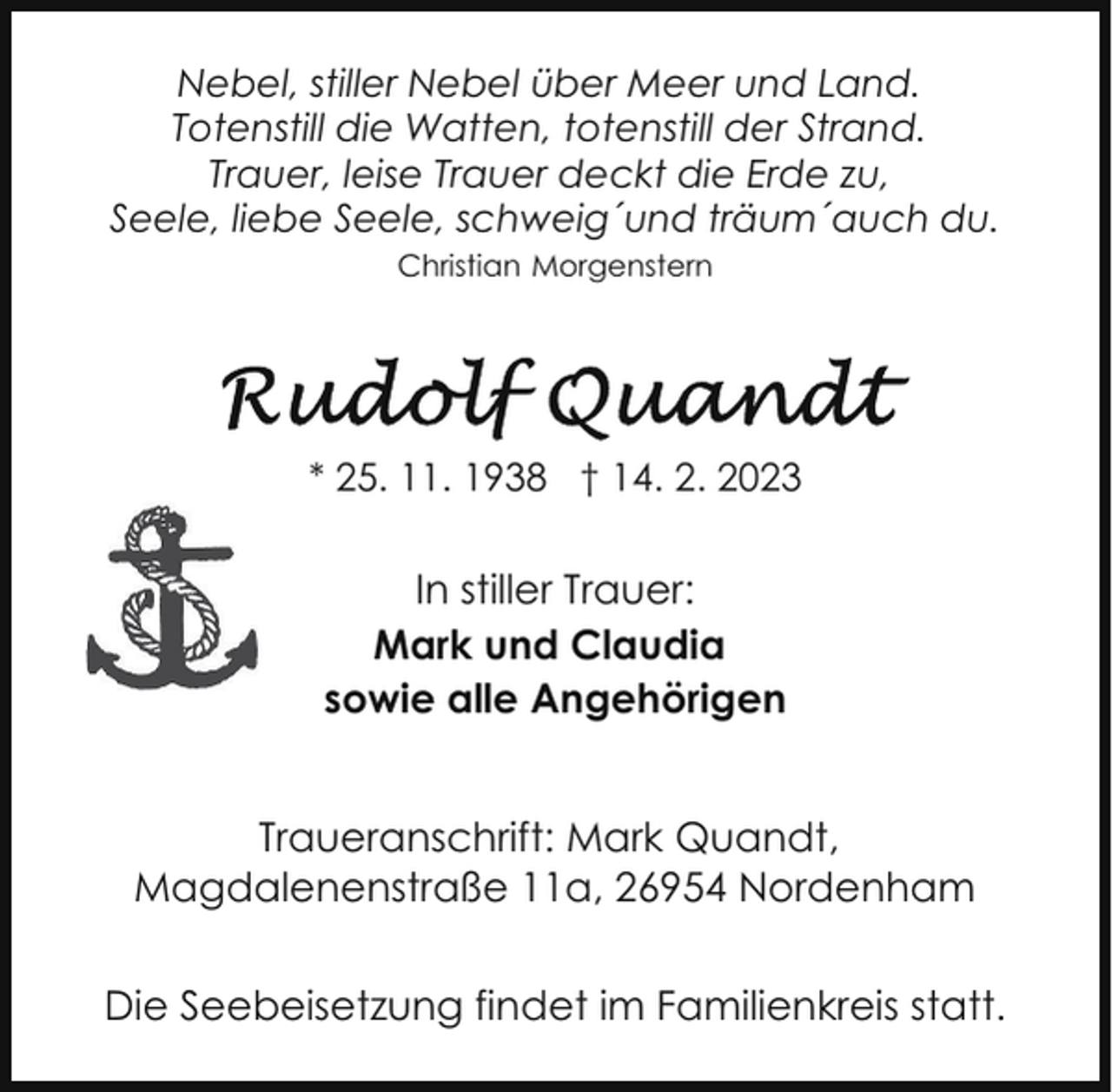 <p>Nebel, stiller Nebel über Meer und Land.<br />Totenstill die Watten, totenstill der Strand.<br />Trauer, leise Trauer deckt die Erde zu,<br />Seele, liebe Seele, schweig´und träum´auch du.<br />Christian Morgenstern</p><p>* 25. 11. 1938 † 14. 2. 2023</p><p>In stiller Trauer:<br />Mark und Claudia<br />sowie alle Angehörigen<br />Traueranschrift: Mark Quandt,<br />Magdalenenstraße 11a, 26954 Nordenham<br />Die Seebeisetzung findet im Familienkreis statt.</p>