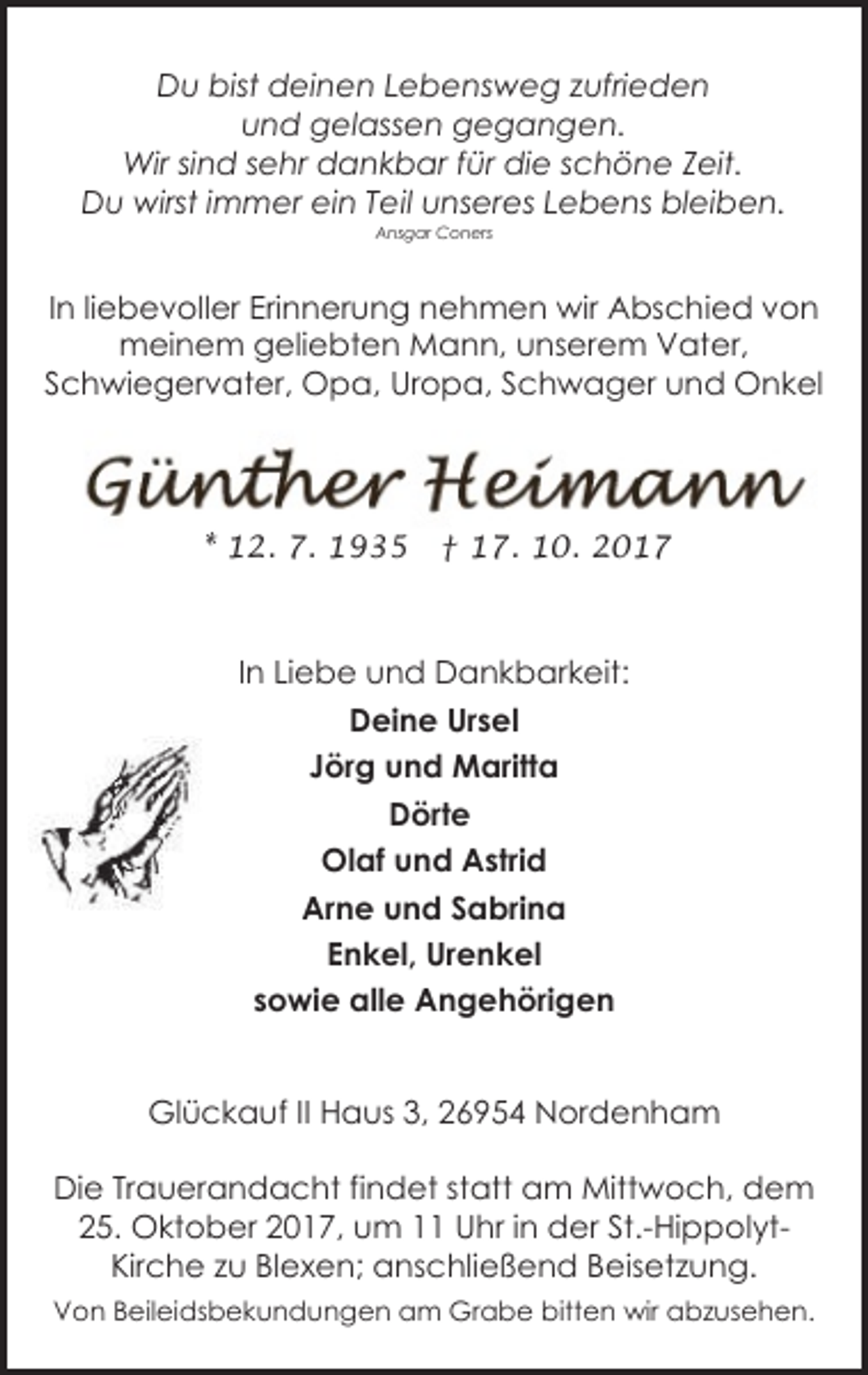 <p>Du bist deinen Lebensweg zufrieden<br />und gelassen gegangen.<br />Wir sind sehr dankbar für die schöne Zeit.<br />Du wirst immer ein Teil unseres Lebens bleiben.<br />Ansgar Coners</p><p>In liebevoller Erinnerung nehmen wir Abschied von<br />meinem geliebten Mann, unserem Vater,<br />Schwiegervater, Opa, Uropa, Schwager und Onkel</p><p>* 12. 7. 1935</p><p>† 17. 10. 2017</p><p>In Liebe und Dankbarkeit:<br />Deine Ursel<br />Jörg und Maritta<br />Dörte<br />Olaf und Astrid<br />Arne und Sabrina<br />Enkel, Urenkel<br />sowie alle Angehörigen<br />Glückauf II Haus 3, 26954 Nordenham<br />Die Trauerandacht findet statt am Mittwoch, dem<br />25. Oktober 2017, um 11 Uhr in der St.-HippolytKirche zu Blexen; anschließend Beisetzung.<br />Von Beileidsbekundungen am Grabe bitten wir abzusehen.</p>