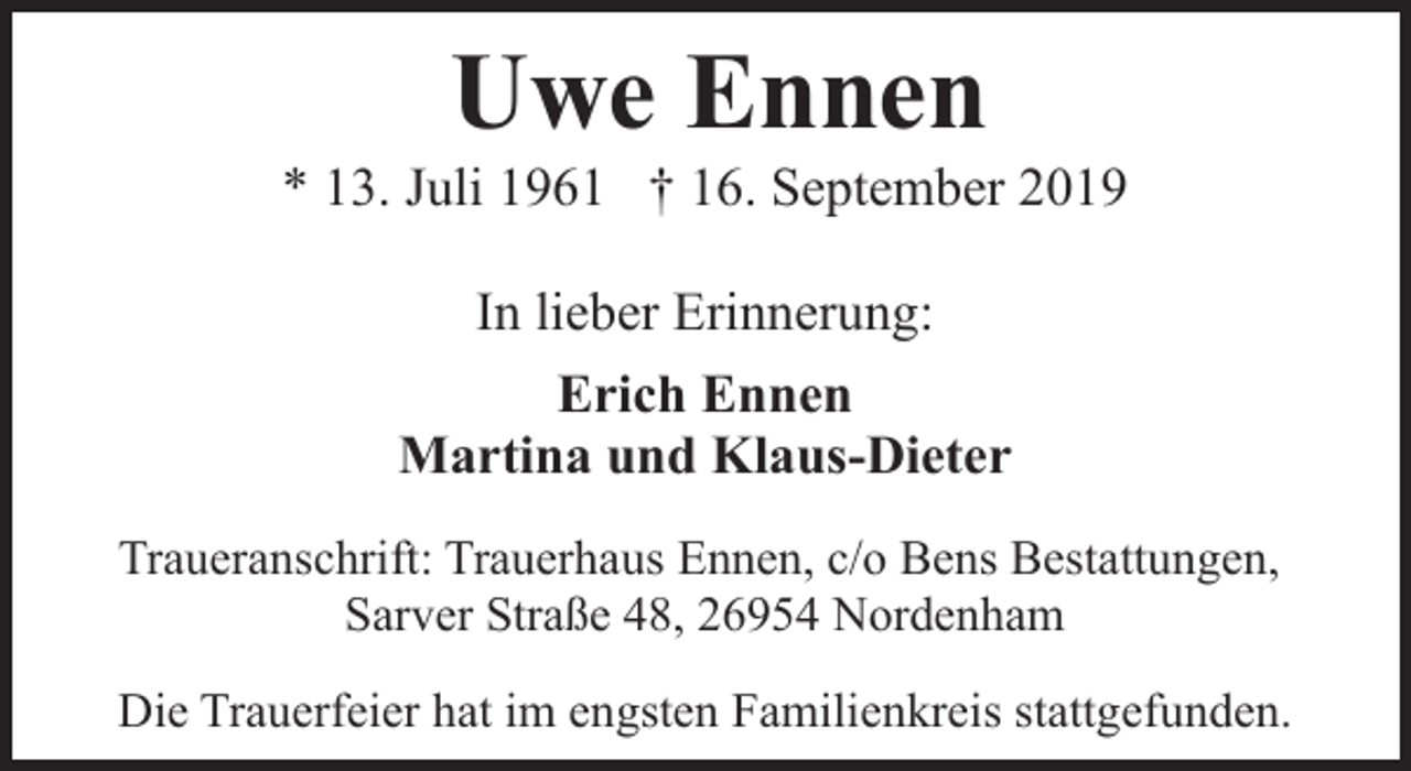 <p>Uwe Ennen</p><p>* 13. Juli 1961 † 16. September 2019<br />In lieber Erinnerung:<br />Erich Ennen<br />Martina und Klaus-Dieter<br />Traueranschrift: Trauerhaus Ennen, c/o Bens Bestattungen,<br />Sarver Straße 48, 26954 Nordenham<br />Die Trauerfeier hat im engsten Familienkreis stattgefunden.</p>