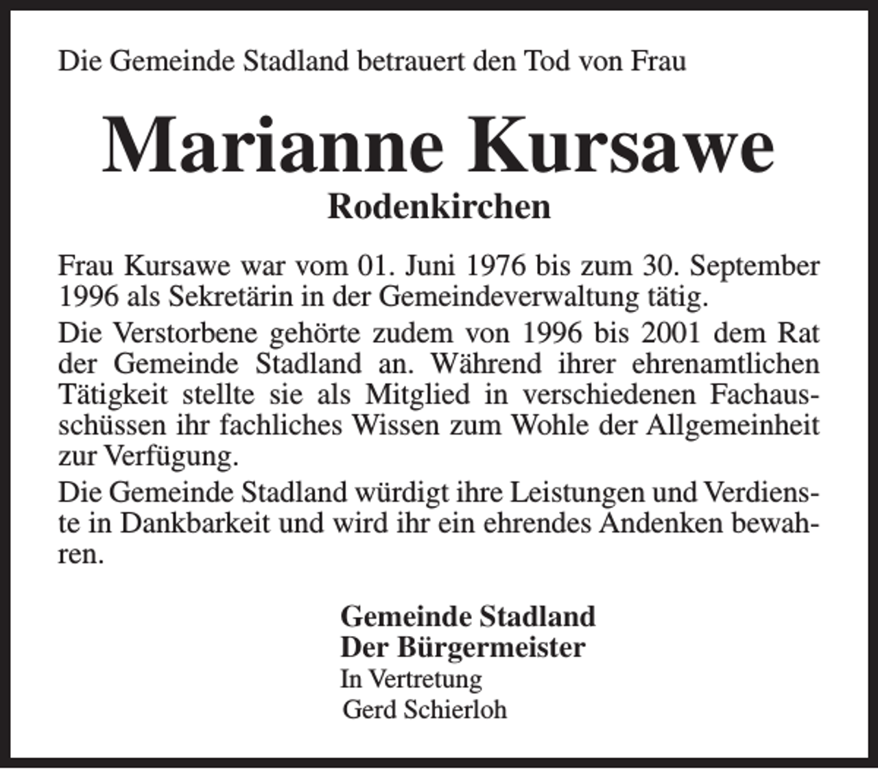 <p>Die Gemeinde Stadland betrauert den Tod von Frau</p><p>Marianne Kursawe<br />Rodenkirchen</p><p>Frau Kursawe war vom 01. Juni 1976 bis zum 30. September<br />1996 als Sekretärin in der Gemeindeverwaltung tätig.<br />Die Verstorbene gehörte zudem von 1996 bis 2001 dem Rat<br />der Gemeinde Stadland an. Während ihrer ehrenamtlichen<br />Tätigkeit stellte sie als Mitglied in verschiedenen Fachausschüssen ihr fachliches Wissen zum Wohle der Allgemeinheit<br />zur Verfügung.<br />Die Gemeinde Stadland würdigt ihre Leistungen und Verdienste in Dankbarkeit und wird ihr ein ehrendes Andenken bewahren.<br />Gemeinde Stadland<br />Der Bürgermeister<br />In Vertretung<br />Gerd Schierloh</p>