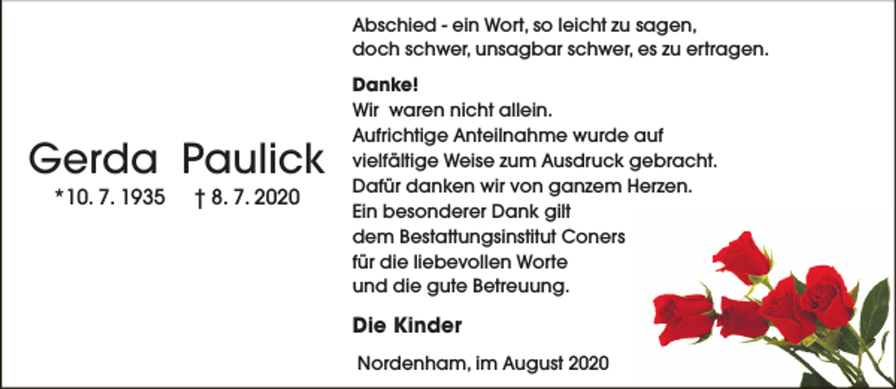 <p>Abschied - ein Wort, so leicht zu sagen,<br />doch schwer, unsagbar schwer, es zu ertragen.</p><p>Gerda Paulick<br />*10. 7. 1935</p><p>† 8. 7. 2020</p><p>Danke!<br />Wir waren nicht allein.<br />Aufrichtige Anteilnahme wurde auf<br />vielfältige Weise zum Ausdruck gebracht.<br />Dafür danken wir von ganzem Herzen.<br />Ein besonderer Dank gilt<br />dem Bestattungsinstitut Coners<br />für die liebevollen Worte<br />und die gute Betreuung.</p><p>Die Kinder<br />Nordenham, im August 2020</p>