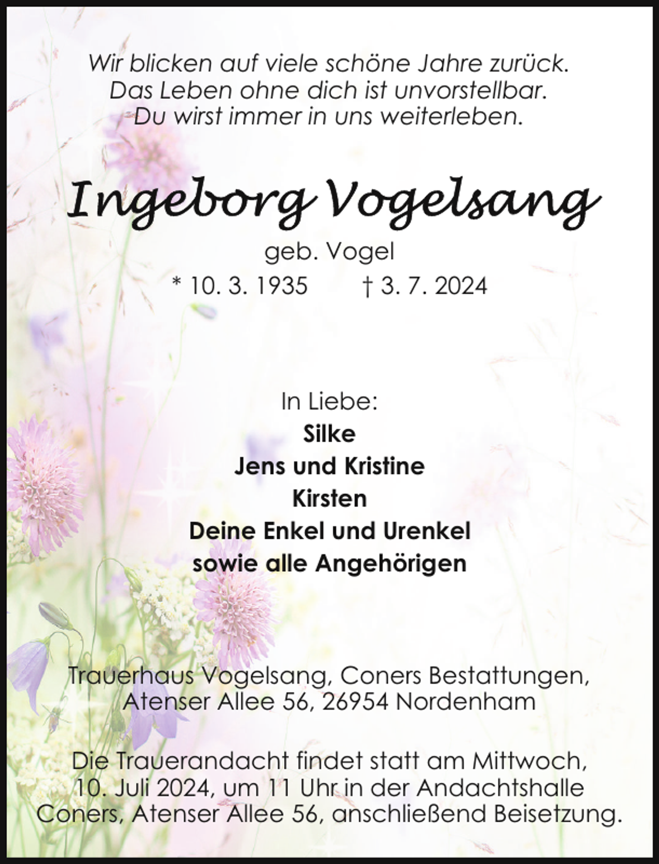<p>Wir blicken auf viele schöne Jahre zurück.<br />Das Leben ohne dich ist unvorstellbar.<br />Du wirst immer in uns weiterleben.</p>
<p>geb. Vogel<br />* 10. 3. 1935<br />† 3. 7. 2024</p>
<p>In Liebe:<br />Silke<br />Jens und Kristine<br />Kirsten<br />Deine Enkel und Urenkel<br />sowie alle Angehörigen</p>
<p>Trauerhaus Vogelsang, Coners Bestattungen,<br />Atenser Allee 56, 26954 Nordenham<br />Die Trauerandacht findet statt am Mittwoch,<br />10. Juli 2024, um 11 Uhr in der Andachtshalle<br />Coners, Atenser Allee 56, anschließend Beisetzung.</p>